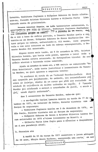 ... XXIV
Dos 5 assassinos do Tenente Mendes, sabe-se que:
Ainda em setemb~-odo meSITOano, a VPR emitiu um comunicado "Ao
..Povo Brasilêiro", onde tenta justificar o assassinato do Tenen-
te Mendes, no qual aparece o seguinte trecho:
"A 6en~enç~ de mo~~e de um T~ibunal Revoluclon~~i~ dev~
6eJL cumplLid~ pOIL ·6u~ilame.nto. Na entanto, I'lOJ.> encoltt~~vamo6' pILá
xim06 ao inimigo, dint~o de um ce~co ~ue p5de. be~ executado em
v~lLtude d~ exi~tênci~ de muita~ e~t~~daJ.> na lLegião. O Te.nente
Mende.6 60i c.onden~do ~ ntolLlLelL~ c.olLonhada.6 de 6uzil, e. a.6.6im o
fio)..,' ·.6éndo depdi.6 entelLlLado".
Alguns meses mais tarde, em 8 de setembro de 1970, Ariston
Oliveira Lucena, que havia sido preso, apontou o local onde o
Tenente Mendes estava enterrado. As fotografias tiradas de seu
crânio atestam o horrendo crime cometido.
~a"QQ. m~nutQS ào~ols, QS três terroristas retornaram, e,
';~:"""'~!!f''''.~~~t':f:f~!ti!di:! !?~ili";1,a;L, "o ~l)~!;!'n" F~l imore de s foa" hou-
J:tl~ ~ 181:~fi~ag' iif6I!11! ~ lili eitMí{~tt ~~~ill'~'1l2l1!'1~QIÍt- 1''''''~.... -.!:. .
do e com a base do crânio partida, o Tenente Mendes gemia e con
torcia-se em dores. Diógenes Sobrosa de Souza desferiu-lhe ou-
troS golpes na cabeça~ esfacelando-a. Ali mesmo, numa pequena
vala e com seus coturnos ao lado da cabeça ensanguentada, o Te-
nente Mendes foi enterrado •.
Lamarca, Yoshitane Fugimore e Diógenes Sobrosa de Souza afasta-
ram-se, ficando Ariston Oliveira Lucena e Gilberto Faria Lima
tornando conta do prisioneiro.
I
, _ i
_ o ex-Cap~tao Carlos: Lamarca morreu na tarde de 17 de se
tembro de 1971, no interior da Bahia, durante tiroteio com a
forças de segurança;
_ Yoshitane Fugimore morreu em 5 de dezembro ~e 1970, em
são Paulo, durante tiroteio com as forças ~e segurança;
_ Diógenes Sobrosa de Souza e Ariston Oliveira Lucena fo-
ram anistiados em 1979 e-vivem livremente no Brasil; e
_ Gilberto Faria Lima fugiu para o'e~terior e desconhece-
se o ,seu paradeiro atual./
3•.Terceiro ato
A manhã de 23 de março de 1971 encontrou o jovem advogado
de 26 anos, sérgio Moura Barbosa, escrevendo uma .carta; em seU
c
RESERVADO
------'-
 