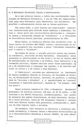 t-- 1~ E S E H.V A O O
L .
4. O Movimento Estudantil ~nicia o ~nfrentamento
164
Se o ano anterior marcou o inicio das manifestações orga-
nizadas do Movimento Estudantil, o ano de 1966 foi importantís-
simo para esse movimento, pois demonstrou, aos estudantes, ser
possível o enfrentamento direto com as forças policiais .
.Por outro lado, a luta interna nas organizações comunis-
tas, caracterizada pela divisão entre radicais e moderados, le-
vava a maior parte dos universitãrios politizados a insurgir-
se contra a orientação chamada de "reformista" e a fortalecer
as dissid~ncias desses partidos, particularmente do PCB.
Nessa época, as bandeiras bãsicas dos estudantes eram as
lutas contra os acordos MEC-USAID, contra a privatização do en-
sino e o pagamento das anuidades e.pelas "liberdades democrãti- e.
cas" e contra a "ditadura".
Em meados de màrço, a atuação policial contra uma passea-
ta estudantil, realizada em Belo' Horizonte, desencadeou novas
passeatas de solidariedade em s5.o Paulo e no Hio de Janeiro, além
de manifestações em Curitiba e em Vitória. Para dificultar a in
tervenção policial, algumas técnicas novas foram executad~s, co
mo a de desmobilizar e reagrupar com rapidez, a de caminhar por
entre os carros e a de cantar o Hino Nacional.
o "CACO-Livre", entidade que sobreexistia ao fechamento
do Centro Acad~mico Cândido de Oliveira, da. Faculdade de Direi-
'to, da Universidade do Brasil, afirmava, em panfleto, a necessi
dade de "derrubar a ditadura" e a possibilidade de "resistir
ativamente ~ repressao policial", através de "um prepa~o cada
vez maior". eI
I
Nesse primeiro semestre Ide 1966, o Movimento Estudantil
prosseguiu em contínuo ascenso, até que, em 28 de julho, a UNE
realizou o seu XXVIII Congresso, clandestinamente, nos poroes
do convento dos padres franciscanos, em Belo Horizonte. Burlan-
do o cerco policial, cerca_de 300 delegados elegeram o mineiro
José Luiz Moreira Guedes como presidente, prósseguindo o domí-
nio ~a Ação Popular sobre a entidade.
,
Em setembro, numa tentativa de minimizar a crescente agi-
tação estudantil, o Governo lançou o M9vim~nto Universitãrio p!
ra o Desenvolvimento Econõmico e Social (MUDES). De nada adian-
tou.
 