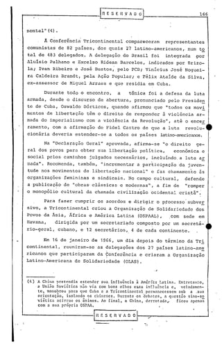 nental" (4)•
rRESEIlVA~~ _ 166
'0
A Conferência Tricontinental compareceram representantes
comunistas de 82 países, dos quais 27 latino-americanos ,.num to
tal de 483 delegados,. A delegação do Brasil foi integrada por
Aluisio Palhano e Excelso Ridean Barcelos, indicados por Brizo-
la; Ivan Ribeiro e José Bustos,' pelo PCDi Vinícius José Noguei-
ra Caldeira Brandt, pela Ação Popular; e Félix Ataíde da Silva,
ex-assessor de Miguel Arraes e q~e residia em Cuba.
Durante todo o encontro, a tônica foi a defesa da luta
armada, desde o discurso de abertura, pronunciado pelo Preside~
te de Cuba, Oswaldo Dórticos, quando afirmou que "todos os movi
mentos de libertação têm o direito de responder à violência ar-
mada do imperialismo com a violência da Revolução", até o encer
ramento, com a afirmação de Fidel Castro de que a luta revolu-
cionária deveria ~stender-se a todos os países latino-americanos.
Na "Decla~ação Geral" aprovada, afirma-se "o direito ge-
ral dos povos para obter sua libertação política, econômica e
social pelos caminhos julgados necessários, incluíndo a luta ar
mada ". Reco'menda, também, "incremen tar a participação da juven-
tude nos movimentos de libertação nacional" e faz chamamento às
organizações femininas e sindicais. No campo cultural, defen~e
a publicação de "obras·clássicas e modernas", a fim de "romper
o monop6lio cultural da chamada civ{liz~ção ocidental cri~tã";
Para fazer cumprir os acordos e dirigir o ptocesso'subver
sivo, a Tricontinental criou a Or~anização de-Solidariedade dos
Povos da Ásia, África e América Latina (OSPAAL), com sede em
Havana, dirigida por um secretari~do ~ompo~to por um secretá-'
rio-geral, cubano, e 12 secretários '.4 de cada continente.
Em 16 de janeiro de 1966, um dia depois do término da Tri
continental, reuniram-se as delegações dos 27 países latino-am~
ricanos que participaram da 60nferência e criaram a OrganizaçãoI
Latino-Americana de Solidariedade (OLAS).
."
(4) 'h China pretendia estender sua. influência ã Améri:ca l.atina. Entretanto,
a Unino Soviética n.io via com bons olhos essa influência e, vebdamen-
te, manobrou para que Cuba e a Tricontinental permanecessem sob a _sua
orientação, isol:llldo os chineses. DurZllltc os dclwtc.>fi, a qucstão sino-s~
viét ica <lei rrollos ânimos. Ao final, a China, derrotada,o ficou apenas
com a sua própria OSPAA.
~~ E S E n V~A O O
 