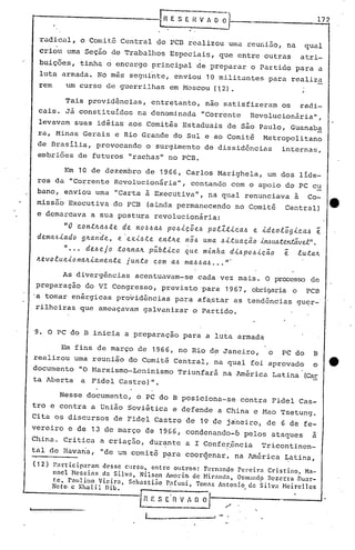 -[fiE SE ~~. 1_7_2
'radi.ciJ.I,o Comi tê Central <;10pcn realizou uma reuni3.o, na qual
cri~u uma Seção de Trabalhos Especiais, que entre outras atri-
buições, tinha o encargo principal de preparar o Partido para a
luta armada. No mês seguinte, enviou 10 militantes para realiza
rem um curso de guerrilhas em Moscou (12) .
Tais providências, entretanto, não satisfizeram os radi-
cais. Jã constituldos na denominada "Corrente Revolucionãria" ,
levavam suas idéias aos Comitês Estaduais de são Paulo, Guanab~
ra, Minas GeriJ.ise Rio Grande do Sul e ao Cpmitê Metropolitano
de BrasIlia, provocando o surgimento de dissidências internas,
embriões de futuros "rachas" no PCB.
Em 10 de dezembro de 1966, Carlos Marighela, um dos lide-
res da "Corrente Rcvolucionãria", contando com o apoio do PC c~
bano, enviou uma "Carta à Executiva", na qual renunciava à Co-
missã6Executiva do PCB (ainda permanecendo no Comitê Central)
e demarcava a sua postura revolucionária:
"O ~ontkaJte de nO~JaJ pOJic5eJ pollti~aJ e ideol;gi~aJ ~
dema<'Jiado 9Jr..ande, e· exiJte entJr..e no~ uma Ji-tuacão Á..yv~uÁte.Y'vtá.vel".
" ••• deJejo tOJr..naJr..pübli~o que mÁ..nha dÁ..JpoJÁ..cão ~ luta~
Jt..evolueÁ..onaJr..Á..allJentejunto ~om aJ maJJaJ •.• "·
As divergências acentuavam-se cada vez mais. O processo de
preparação do VI Congresso, previsto ·para 1967, obrigaria o PCB
'a tomar enérgicas providências para af~star as tendências guqr-
rilheiras que ameaçavam galvanizar o Partido.
9. O PC do B inicia a preparaçao para a luta armada
Em fins de março de 1966, no Rio de Janeiro, o PC do B
realizou uma reunião do Comitê Central, na qual foi aprovado o e
documento "O Narxismo-Leninismo Triunfará na América Latina CCar
ta Aberta a Fidel Castro)".
Nesse documento, o PC do B posiciona-se contra Fidel Cas-
tro e contra a União Soviética e defende a China e Hao Tsetung.
Cita os discursos de Fidel Castro de 19 de jineiro, de 6 de fe-
vereiro e de 13 de março de 1966, condenando-6 pelos ataques à
China. Critica a criaç3.o, durante a I Confer.ência Tricontinen-
tal de Havana, "de um comitê p~ra coorc).enar, na lmérica ~atina,
( 12)
 