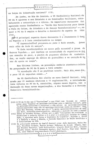 173
as lutils de libertação nacional" (13).
Em junho, no Rio de Janeiro, a VI Conferencia Nacional. do
PC do 13 aprovou o seu Estatuto e as Resoluções políticas, esta-
belecendo a estrat&gia e a tfitica. Um importante documento foi
aprovado nessa Conferência - "União dos Brasilei.ros .pC:l1~aLivrar
o'país da Crise, da Ditadura eda Ameaça Neocolonialista" -,no
qual o PC do 13 amplia e detalha o documento de agosto de 1964
(14) • '--
~~p,O pri.ncipal aspecto desse documento é o chamamento a Guer
ra popular e à .luta revolucionária no campo:
"g imp4e~cindZvel p~epaha~-~e pana a luta a4mada, 604ma
mai~ alta da .tll.ta cf e ma~ ~a~" .
"A luta 4evoluc.ionã.ILia em 110/~~0 paZ~ a,H)uminã. a 601(.1I1a de
Gueh4a Popula4 ... que implic.a na l1eceóóidade de onganiza~ a~ 604
caó anmadaó do povo, a pall..t.tJL de pequel10ó nuc.leoó de c.ol11ba.ten-
te.6, no amplo empnego da tá.:l:ic.a de 9ue..nhLe/ta,~ e. I'1Cl cnia.çã.o de ba
.6e.6 de 'apoio 1'10 campo"'.
Nas últimas linhas, um presságio sombrio atestava o início
da preparação do PC do 13 para a luta armada:
"A 4evolucão não e LUllp40blellla nr.lllotcl. f.la.ió .dia/l11rJ'lO.~ dia,
o povo ftã. de empUI1/1a4 anma~ ... 11
Na VI Conferência foi elei.to um novo Comitê Central, inte
grado por 21 membros efetivos e 11 suplcmtes (15), e iniciada UIl)r'J.
luta in~erna no PC'do 13, concluida, alguns meses depois~ com a
formação de duas novas organizações, a Ala ,Vermelha e o Partido
" .
Comunista Revolucionário ..
, (13) O PC do B diz quc ê "farisaísmo" o quc Fidcl vem r<l::cncJo ao tcntar
criar cssa '''espécic dc m:n~xismo-lcninismo pa'ra a AI1iéric.:1 1.atina", pois
'~o marxismo-leninismo ~ universal e n~~ cxiste 11m marxifimo-leninismo
latino-:llneric:mo como não há marxismo-lcninigmo rusga ali chinês". Enal
tece Nno Tsctung, afirma que ele é "0 maior marxista-leninista de nos=-
50S dias, valoros~revolucion~rio, admirado c acatado em todo o mundo~
(14) Sobre os Estado!> Unidos, afirma qlle o P;)ols "111tr~lpassa C'mct"lIcldnde c
banditismo o próprio llitlcr e é o pior c o principal inimigo da hl1manl
dadc, o agressor mais fcroz c insolente da históri:l". Defende a China
e a Alb3nia c ataca a R~ssia, o Partido Comunista dn Uni50 Soviética e
o rcvi.fiioni 5llO do l'Cn. . ..
(15) Os princip.:1is mcmbl'os do Comitê Centrnl C'rnm: Jo~o Amazollns, Pcdro Po-
mar, Nmn-rcio Grabois, Ãllg610 Arroyo, °niógC'nclõ de Arrlld~. C~m.:lrn, Car-
los Nicolau D.•nielli, Luiz GlIi1hanlini, l.incoln Conl(·i,ro OC!:t., T.incoln
Bicalhu l~()CJle, nYIl(~:ls Fernandes Af',Ii:lr, .l()s(. Duarte, Elzn Lima Nonnc-
rat, Jor,é llubcrto BI·o-.••._"-~..::~·~~~II.todrigll('s.
lH r: ~) E~~!~~~~J----------_
 