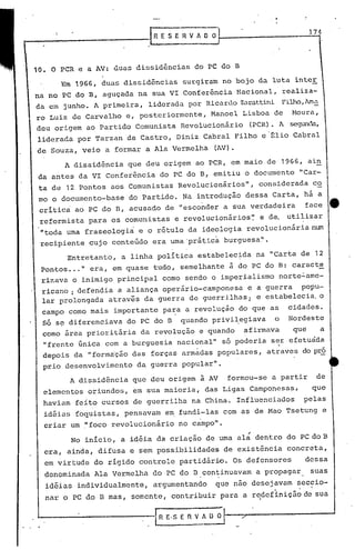 RESEHVAOO
10. O peR c a AV: duas dissidências do PC do B
174
Em 1966, duas dissidências surgiram no bojo da luta intcr
na no PC do B, aguçada na sua VI Confcrência Nacional, realiza-
da em junho. l primeira, liderada por Ricardo Z.:rattiniFilho,lm~
ro Luiz de Carvalho e, posteriormente, Manoel Lisboa de Moura,
dcu origem ao Partido Comunista Revolucionário (PCR). l segunda,
liderada por Tarzan de Castro, Diniz Cabral Filho e'~lio Cabral
de Souza, veio a formar a Ala Vermelha (AV).
A dissidência que deu origem ao PCR, em maio de 1966, ain
da antes da VI Conferência do PC do B, emitiu o documento "Car-
ta de 12 Pontos aos Comunistas Revolucionários", considerada co
mo o documento-base do Partido. Na introdução dessa Carta, há a
critica ao PC do B, acusado de "esconder a sua verdadeira face e
reformista para os comunistas e revolucionários~ e de. utilizar
"toda uma fraseologia e o rótulo da ideologia revolucionária num
recipiente cujo conteGdo era uma'prátic~ burguesa".
Entretanto, a linha política estabelec~da na "Carta de 12
Pon~os ..." era, em quase tudo, semelhante i do, PC do B~ caracte
ri7.ava o inimigo principal como sendo o imperialismo norte~ame-
ricano : defendia a aliança operário-camponesa e a guerra popu-
lar prolongada atrav~s da guerra de guerrilhas; e estabelccia, o
campo como mais importante para a revolução do que as cidades.
Só s~ diferenciava do PC do B quando privi~egiava o Nordeste
como área prioritária da revolução e quando afirmava que a
"frente Gnica com a burguesia nacional" só poderia ser efeturida
depois da "for.ma'çãodas forças armàdas populares, atraves do pró
prio desenvolvimento da guerra popular".
A dissidência que deu origem à AV formou-se a partir de
elementos oriundos, em sua maioria, das Ligas Camponesas, que
haviam feito cursos de guerrilha na China. Influenciados pelas
id~ias foquistas, pensavam em fundi-las com as de Mao Tsetung e
criar um ,"foco revolucionário no campo".,
No início, a idéia da criação de uma al~ dentro do PC do B
era, ainda, difusa e sem possibilidades de existência concreta,
em virtude do rígido controle partidári~. Os defensores dessa
denominada Ala Vermelha do PC do D.con~inuavam a propagar suas
idéias individualmente, argumentando que não desejavam sec~io-
nar o PC do D mas, somentc, contribuir parél a rcdcfiniçã~ de SUélf
 