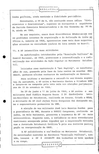 I "-:.,
R E S ~ I~' ':': ~I- ""_'...,-
linha politica, ainda mantendo a fidelidade parlid5ria.
'Entretanto, .0 PC do D, não aceitando essas idéias "divi-
~ionistas e fracionistas", expulsou os dirigentes e seguidores
do Partido Comunista Revolucionãrio c da Ala Vermelha do PC do
B, ainda em 1966.
No ano seguinte, essas duns dissidêncüls debater-se-iam com
os problemas internos de, organização e de definiçã.o da linha po
litica e, somente em 1968, apareceriam como mais duas organiza-
ç6es atuantes no conturbado cenãrio da luta armada no Brasil.
11. A AP intensifica suas atividades
As modificações introdu:c.idas pela ."Resolução politica" do
Comitê Nacional, em' 1965, provocaram a intensificação c a radi-
calização das atividades da Aç50 Popular no Movimento Es~udan-
til.
Iniciadas como contestação a "Lei Suplicy", as manifesta-
ções de rua, passando pela fase da luta contra os acordos MEC-
USAID, ganharam nItidos contornos de confrorttaç50 ao Governo.
Para unificar o movimento e estendê-lo aos'demais segmen-
tos da sociedade, ê.. AP criou. o Hov i.mcnto Contra a Di tadur'a (r'1ÇD)
e la]lçOU-Se na campanha pelo voto n~lo nas eleições ~arlamo~ta-
res de 15 de ,novembro de 1'966.'
J
S E ~l V t, D/,O 1 --1
_ ...._._::...J ,H E
A AP solidificava o seu'dominio no Movimento Estudantil.
As orientações contidas no doclinento "Resolução Politica", tam-
bém, levarl'lm a 1P. a r.ctol1éldudos trabalhos no meio operário
c no C.JlllpO.
De 29 de junho a 11 de julho de 1~G6, a AP enviou o seu
mili tante José P.idélis Augusto Sarna' à IV Conferência Lati-
, ,
no-Arnericanu. de Estudantes, realizada em lIavnna. Cr inda a,OCr.l~E, '
o militante da AP José Jarbas Diniz Cerqueira foi designado co-
mo o representante permanente da UNE.
A eleição do seu militante José Luiz Moreira Guedes para
a presidência da UNE, durante o XXVIII Congresso, realizado em
julho, em Belo Horizonte, preservou a hegemonia dô AP no meio
univcrsit5rio. Enquanto isso, a influ~ncia no meio sccundôrista
continuôva assegurada pelas ligações que a orsanizôção mantinha
;
com a Juventude Estudantil Católica"e pela sua decisiva partici
paçao na reorganizaçfio da UBES.
]
]
]
1
1
1
1
 