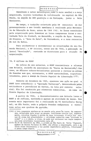 L~.E S ER V A~~ 176
Escolhido o set.or metalúrgico. corno o mais· sensível e o mais
organizado, iniciou trabalhos de infiltraç~o na capital de são
Paulo, na região do ABC paulista e em Contagem, junto a Belo
I
Horizonte. I
I
No campo, o trabalho orientado pela AP consistiu em dar
prosseguimento a uma tarefa s~e1hantc à realizada pelo Movimen-
to de 'Educação de Base, antes de 1964 (16). As áreas escolhidas
pela organização para fomentar as lutas camponesas foram o con-
turbado Vale do Pindaré, no Maranhão, a região de Água Branca,
em Alagoas, a IIZona da,Natall
, de Pernambuco, e a zona cacaueira
do sul da Bahia.
Para uniformizar e sistematizar as orientações de seu Co-
mando Nacional, a AP iniciou, nesse ano de 1966, a publicação do
jornal "Revolução", contendo as diretrizes para a atuação da e
organização.
12. O r~fluxo do PORT
No início do ano anterior, o PORT concretizara a aliança
com Brizola, através da assinatura do "Pacto de Montevidéu". Com
isso, os dólares cubano-brizolistas passaram a rechear os ~ofres
de Posadas sem que, entretanto, o PORT.contribuisse, significa-
tivamente, para o avanço da Frente Popular de Libertação (17)'.
Somente em dezembro 'de 1965, apareceu uma ~ção na qual o
PORT teve referência: a "Operação Tartaruga"', desencadeada' pelos
estivadores e portuários' de Santos, na luta por aumento sala-
rial. Ela foi conduzida por elementos comunistas, em nome da
Frente Popular de Libertação. tt
A partir de 1966, o descontentamento com Brizola levou o
PORT a um refluxo, mantendo-o apenas em atividade de massa. Seu
evento mais importante foi a realização da VI Conferência Nacio
nal, em são' Paulo, onde o próprio Posadas compareceu e minis-
trou aulas aos quadros do partido.
(16) A luta camponesa apoiava-se no anseio pela posse~a terra. Os campone-
ses, orientados para atuar em grupos, realizavam tarefas que, suposta-
mente, estariam ligadas à defesa de seus interesses. O corte das cer-
cas de arame das propriedades - atividélq..cconhecid::! corno "pinicad::!cl,e
arame" - e o abate, a tiros, do 'gado que estivesse nas roças campon~-
sas eram atividades incentivadas pela AP., .
(17) Em 21 de fevereiro de 1965, a pris50 em 550 Paulo de Tul10 - Vi~evani,
membro do Bureau Político do PORT, não afetou a orgélnizaçno, pois.a po
li'ciélélinda dC'sco.nhecia a sua r,rande importâncin pOlític'a, libertando=-
., • I
apouco tempo uCp01S.
 
