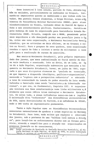 G.E S E n ~~ 0'1 1 AO
Esse incentivo' à luta armada, partido de Cuba, ufctariatam
bém os exilados, particularmente os radicados no Uruguai, tor-
nando-os impacientes quõnto ao imobilismo a que tinham sido le-
vados. Urnaparcela desses elementos, o Grupo Hili tar, criou o HE:
vimento de Resistência Militar Nacionalista (HRMN), para atuar
clandestinamente no Brasil, tentando obter do Comitê de Apoio a
Cuba o seu reconhecimento polItico. Posteriormente, decidiu-se
pela mudança do nome da organização para Resistência Armada Na-
cionalista (RAN). Brizola, rompido com o MRMN, press.ionadopelos
I
seus seguidores e não desejando perde~ seu prestIgio junto a C~
ba, criou uma nova organização, o Movimento Nacionalista Revolu
cionário, que se articulou em dois núcleos, um no Uruguai e ou-
tro no Brasil. Para o preparo de seus quadros, essa organização
recebeu o apoio de Cuba e iniciou o envio de militantes a esse
paIs para a realização de cursos de guerrilha.
Mas seria no Movimento Estudantil, pela própria impetuosi-
dade dos jovens, que essa radicalização se farià sent1r de ·for-
ma mais' imediata e acentuada. Isto se devia, de um lado, ao fa
to de a Ação Popular, organiz~ção subversiva que mantinha a he-
gemonia no Movimento Estudantil, haver, em j~lho de 1965', supe-
raõo o que seus dirigentes chamavam de "periodo de transição,
em que imperou a dispersão ideológica, polItica e organizativall,
marcando a "ruptura com a perspectiva reformistall e. adotando
a tese da necessidadp. da tomada do poder através da luta anreda.
Defendia a Revolução como sende:>"socialista ,ede libertação na-
cionq.lll,e que era, no fundamental, foquista (20). A organ.iza-
ção iniciava sua fase revolucion~ria numa linha militarista e é
evidente que essas idéins iriam contagiar o Movimento Estudan-
ti~. De outro lado, a essas influências somar-se-iam o repúdio
à orientação dita "reformistall das dissidências universitárias e
do PCB, agora desvinculadas do Partido, e as influênciasda OCLAE,
onde a UNE tinha um representante permanente.
Tanto a Ação Popular como as Dissidências Universitnrias
comunistas necessitavam de quadros e iriam suprir-se no'Movimen
. .
to Estudantil. Para isso, nada melhor que explorar o idealismo
dos jovens, sob o pretexto de uma "heróica lut';contra a ditildu
ra", para lançá-los no enfrentamento direto com as forças poli-
ciais, .visand<? a cooptá-los para a atuaç.ão nas organi zações em
processo formação ou de crescimento.
(20)' Dndos rctirndos da Rcsoluç~o da Comiss~o EXCclltiva ProVis6ria~ d~ Di-
rcç~o Nacionnl dn Aç50 Poplllnr, de nhril de 1970, rta parte intitulada·
"QlI.1i:; as ol"igcns d.1 nl'll~l ,•••~••~~;,~.,.?"
{~~_E_n_v_~,_~~--/--------_---I
 