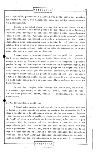 rnr:SEi:"1.. ü, '_____ . _. J
183
da a operaçao, passou-se a difundir que seria posto em pr5tica
um "Plano lÍívio", que também não veio nos moldes exagerad<:1il1cn-
te preconizados.
Quando o Marechal Costa e Silv~ deu as diretrizes de sua
política cx~erna, não foram poucos os que viram 'nela a forma e~
colhida para divergir da política anterior e que, tr.:lllsplantaca
para a área interna, "viraria essa polít.ica pelo avesso". QUal-
quer modificação processual ou silnples ajustamento as novas
realidades eram proclamados'como o início da política revisio-
nista. Foi preciso que o tempo escoasse para que se deixasse ce
crer que o revisionismo viria pelas mãos do Governo - pelo me-
nos, nao com a pressa que se desejava.
o novo governo buscava descnvolve~ sua política pr6pria.
Na área econômica, por exemplo, llavia diferenças de ~ilosofia
entre as duas politicas;tal corno a que,dizié~ resP9ito à partici
paçao do capital estrangeiro ~a retomada do desenvolvi.mento. N~
setor do trabalho, encc'tou ':lffi ativo progrnma de organização dos
si.ndicatos, mas sabia que não poderia promover" de imediato" !liO
dificaç6es substanciais na política'salarial sem que tornasse
inútil o sacrifício feito nesses três ano~. Era preciso que fo~
se dado mais tempo para que esse sacrifício pudesse reverter em
bene f :i.c:ios .'
As medidas tomadas pelo Governo mostravam que, ou não ha-
• I
via muito o que mudar, ou não havia~1 ainda, condiçôes de faz6-
lo. Na ãrea política, porem, seriam enfrentados?s maiores
obstáculos.
2. As dificuldades políticas
A Revolução armara um n6 que s6 podia ser dcsmancllado com
o tempo e acompreens5o de ambas ns partes. As cassaç6es de li-
deres populares e de militares n50 permitiam que esses homens
retornassem ao cenário político fortalecidos pdlos seus anos 0
de "exilio" e pela aus6ncia de êxito .da.Revo.J.uç50, no curto pra
zo decorrido. Os revolucionários pensá~am, e isto faz parte da
experiênciapolitica, que seriam por eles hostilizados com sua
vol ta p:r.er.natura. Esse dilema, er~.treo desejo de afas tar-se do po
der e a necessidade de limitar o retorno político dos cass~dos,
existia. Esse IInó" limit~vâ. qualqu~r possibi.lidade·de ani!5ti<Íc
outras m6dificaç5es institucionais a curtd praz6 ..~ incomprcen-
,
'I n r: SE~;:-I~n I_, ---..J
'---._ .. ..__,,_J
 