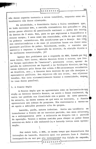 184
~_~ RESERVfDO
J. Sã~ desse aspecto tornaria a crise insolúvel, enquanto esse en-
tendimento nao fosse alcançado.
Na intimidade, o Presidente Costa e Silva considerava que,.
se tudo corresse bem, a revisão sistemática das punições -- pri
. .
meiro passo efetivo de pacificação nacional -- podia ser inicia
da dentro de 2 anos. Mas, para os que aspiravam a Presidência e
outros cargos, 2 anos eram urnaeternidade, além do que esse pra
zo poderia estender-se. Não acreditavam que'o desejo dos líde
res revolucionários e de suas já estreitas bases era fazer essa
passagem pacífica do poder. Escolheram, então, o caminho que
manteria o impasse: a imposiç&o da anistia, de eleição direta e
de novíssima constituição, jái
Apesar dos problemas que a esquerda do HDB, formadapor Her e
mano Alves, Daví.-Lerer, Márcio Moreira Alves e outros, que Ive-
, . ,te Vargas apel~dara de "imaturos", procurava criar, apesar da
prisão de subversivos em Caparaó e no Triângulo Mineiro, que bus
cava~ m'udanças pela força das a~~a:s:e das escaramuças estudantis
em Brasília, etc., o Governo dava mostras de que não desejava o
agravamento político. Seu objetivo não era criar, mas eliminar
tensões. Ele iria sistematicamente buscar a normalidade, enqua~
'to isso fosse possível.
3. A Frente Ampla
A Frente Ampla que se apresentava como, um movimento'de op~
sição ao Governo Castelo Branco, se assim o fosse realmente, d2
veria ter perdido sua finalidade com a posse do novo governo.
No entanto, na mesma semana em qué este se'iniciava, a, Frente
apresentava seu esboço de programa. Ela continuaria a mover-se
em apoio a ambições pessoais e/ou de grupos.
Lacerda, porém, estava indeciso. Havia uma tendência em
transformar a Frente em um terceiro partido, mas essa alternati
va a enfraqueceria pois a colocaria em disputa com o partido
da oposiç~o. Talvez o melhor caminho para chegar ao poder fosse
acercar-sa dele e não enfrentá-l~ e Lacerd~ tentou essa aproxi-
maçao. 


Por outro lado, o MDD, ao mesmo tempo que desconfiava das
intenções de Lacerda, discutia qual sua postura face à 1'"'rc'nte:
incorporá-la ou ser por ela incorporado? Sua fa~ção de eS~lerda,
r n E S E ~~:, ~ ~ I
 