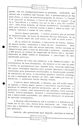 ,.
185
procurou tranqUilizar
Frente com o pnrtido.
a participar àa nova
a Frente passariu por um periodo
deputado Martins Rodrigues, em ju
11/o/t.ta , 1Il(t.!> e,!J.tó. e.11I p o n.t o 1Il(' tl.t o" •
Diante dessas questões,
de desaceleração. No dizer do
lho, "a Fltente Ampla nã.o eJ.>t~
sã no inicio de setembro, o Secretãrio da Frente, deputa-
do Renat6 1rcher, anunciaria o local de'seu lançamcllto: Belo
IIorizonte. A dat~ ainda'não estava definida. Archer convocou os
simpati.zantes para a hora da definição e
o MDB quant.o ao caráter de co~petição da
Deputados da ARENI também se dispuseram
agremiação politica.
Lacercl.:l.,nao aprovei t.udope lo Govern·o, acci tava ns tC!:>C'R da
porem, nao via incompatibilidades no processo, acostumada que
.estava com a história das frentes. Dai, o pronunciamento ,de Her
mano 11ves, o autor do munife~,to-programa da Fren te: "o Pa/t.t.i.d o
e: ele opo.t>lçã.o ao Govr.Jl.IIO, a f,'l.C?II.te, de. opo.~.LÇ.êi.(I ao /teg,tlllc". E a~
te a ".i.9 11(J/l (in c..i.a e. a c.a 11d lULa. C. o mf{ l{ (!. J.> C'. Ó a z o j o fJ (r d o.~ .~l' v.<.e..t:.L-
cOJ.>", como diria Lacerda, s6 faltou acrescentar: derrubado o rc
giIllepela Frente, ó Partido assume o poder e sobre os seus es-
combros implanta o regime de seus sonhos.
o Governo identificava-se com 6 sistema e o defenderia fa
zendo bso da lei, mas, dentro dela, declarava que "tudo furia
para que o movimento nao vies~e perturbar a tranqUilidadc e a
paz política".
A Frente já tinha uma bandeira: a da "democratizaçâo". No
.entendimento de seus dirigentes, ela deveria ir ~s ruas de modo
a animar os parlamentares que, segundo eles, estariam imobiliz~
dos pelas limitações impostas pelo sü;tema dominante (> só sC'riam'. I
libertados para prOlnoverem retificações na Constituiçâo atr~v6s
de moyimentos de massa. A cstrat6gia gu~rduva incrível scmelllan
ça com a empregada por Brizola em 1963, como lembra cm seus co-. ,
mentários, o jornalista Carlos C"1stelloBranco.
A partir dessa definição, o Governo, que at6 então ~usca-
ra ignorar a Frente ~npla, passou a considerar injustificada Q
presença de membros do partido governista, que se propunham. a
preservar o regime, numa organizaçâo que defendia teses revisio
nistas. lntetlS conjunturus nacional c internacional, prcocupml-se
com a mobilização pretendida, que poderia deflagrur um processo
'de agitação irreversível.
 