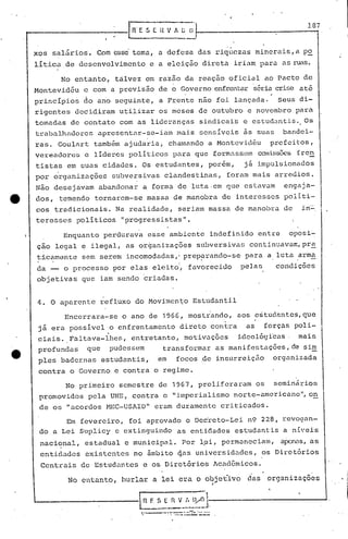 107
xos salãrios. Com csscitema, a defesa das riquezas mincrais,a p~
litica,de desenvolvimento e a eleição direta iriam para as ruas.
No entanto, talvez em razão da reação oficial ao Pacto de
Montevidéu e com a previsão de o Governo enfrentar'sériacrise até
princípios do ano seguinte, a Frente nao foi lançada. Seus di-
rigentes decidiram utilizar os meses de outubro e novembro para
tomadas de contato com as lideranças sindicai~ e estudantis. Os
traJ)alhadorcs apresentar-se-iam mais sensíveis as suas bandei-
ras. Goulart também ajudaria, chamando a Montevidéu prefeitos,
vereadores c líderes políticos para que form.1.ssemcomissões fren
tistas em suas cidades. Os estudantes, porém, j~ impulsionados
por ~rganizaç6es subversivas clandestinas, foram mais arredios.
Não desejavam abandonar a forma de luta·em que estavam engaja-
dos, temendo tornarem-se massa de manobra de interesses políti-
cos tradicionais. Na realidade, seriam massa de manob17a de i.n-':".
teresses políticos "progressistas".
Enquanto perdurava esse ambiente indefinido entre oposi~
çao legal e ilegal, as or~ani~aç6es subversivas continuava~,pr~
ticamente sem serem incomodadas,! preparando-se, para a luta arma, I I, • • •
"
da - o processo por elas eleito', favorecido pela5 condições
objetivas que iam sendo criadas.
4. O aparente refluxo do Mov~mcn~o Estudantil
Em fevereiro, foi aprovado o Dec~eto-Lei n9 228, revogan-
do a Lei Suplicy e extinguindo as entidades estudantis a níveis
nacional, estadual e municipal. Por l.ei,permaneciam, apenas,as
entidades existentes no âmbito 4as universidades, os Diret6rios
Centrais de Estudantes e os Diret6rios Acadêmicos.
No entanto, burlar a lei era o objetOivo das organizações,.
n F. S E ~ V ;. lyO 1___ .__ -.---.---J .
..__..•..__..._.~.. -.-.--..•
- '. ------
 