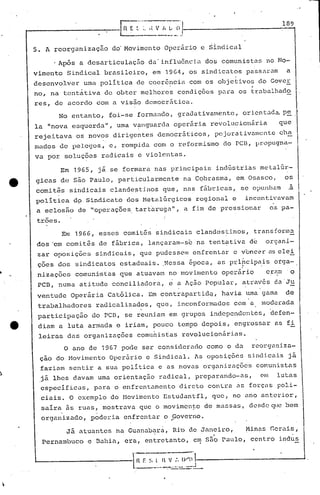 .-- r;~~-···:·~~~~_;~·,----.----------1-8-
~------- -..:
5. A ~eorgnnização do'Movimento Operário e Sindical
I Ap6s a desarticulação da'influ6ncia dos comunistas no Mo-
vimento Sindical brasileiro, e~ 19G4, os sindicatos passaram a
desenvolver uma politica de coer6~cia com os objetivos do Gover,
no, na tent~tiva de obter melhores condiç6es para os trabalhado
res, de acordo com a visão dcmocr5tica.
No entanto, foi-se formando, gradativamente, orientada. p~
la "nova esquerdall
, uma v~Jlguarda oper5.ria revolucionária que
rejeitava os novos dirigentes democrãticos, pejorativamente cha
mados de pelegos, c, rompida com o reformismo do PCD, propugna-
va por soluç6es radicais c violentas.
Em 1965, j~ se formara nas principais indGstrias metalGr-
gicas de são Paulo, particularmente na Cobrasma, em Osasco, os
comi tês sindicai.s clandest.inos que, nas fábricas, se Oi)t1l1l1am .a
politica d9 Sindicato dos MetalGrgicos regional e incentivavam
a eclosão de "operilç6es.tart.'arugu",a fim de pressionar os.pa-
I
trões. I
Em 1966, esses comit6s sindicais clandestinos, transforma
dos 'em comit~s de f~brica, lançaram-sbna tentativa d~ organi-
zar oposições sindicais, que pudesscJn enfrcnlar e vcnc?ras elei
ções dos sindicatos estaduais ..Nessa época, as prlhcipais orga-. ~. .
nizações comuni·stas que atuavam no movimento operário erRnl' q
PCB, numa atitude conciliado~a, ~ a Ação Popular, atraV6s daJu
ventude Operária Catõlica. Em contrapartidQ, havia uma gama de
trabalhadores radicalizados, que, inconformados com a moderada
participação do pcn, se reuni.am em grupos independcn tes, "defen-
diam a luta armada e iriam, pouco tempo depois, engrossar as fi
leiras das organizaç6es comu~isfas revolucion5ria~.
O ano de 1967 pode ser considerado como ° dQ reorganiza-
çao do Hovimento Operário e Sindical. As oposiçõc!3 sindicais já
faziam sentir a sua politica e as novas organizuç8es comunistas
jã lhes davam uma orientaç50 radical, preparando-as, em lutas
especificas, para o enfrentamento direto con~ra as forças poli-
ciais. O exemplo do Movimento EstudQntfl, que,. no ano anterior,
saira 5s ruas, mostrQVil que o movimen~e de massas, dcsde~~ bem
organizado, :poderia enfrentar o ..Governo.
Já atuantes na Guuna.b~rá, Ri"ode Juneiro, Minas Gerais,
Pernambuco c Dilhia, era, entretanto, em s50 Paulo, centro indusI
 