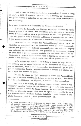 , . o'
'Sob o lema "O dever de tOdo revolucion5~io e fazer a revo
luçâo", a aLAS j~ possuIa, ao final da I COSPAL, os' instrumen~
tos para apoiar e orientar os movimentos que iriam intranqtlili-
zar o Brasil.
7. O MNR, Capara6 e a Guerrilha do Tri5ngulo Mineiro
, A Serra de Capara6, nos limites entre os Est~dos do Ninas
Gerais e Espirito Santo, foi escolhida pelo Movimento Naciona-
lista Revolucionário para a implél.ntaç5ode um foco guerrilheiro,
pela sua proximid.:1dca centros poli ticos e econômicos do País,
o que poderia motivar e insuflar o movimento das m.:1SS.:1Surbanéls.
Iniciada a infiltração dos "guerri.lheiros" de Brizola em
novembro do ano anterior, os primeiros meses de 1967 constituí-
'ram-se num período de difícil sobrevivência. Obrigada a freqlien-I _
tos mudanças de acampamentos, por questões de segurança, acoss~
da pelo frio e precariamente a'poiada por uma rede logística de-
ficiente, a "Frente de Capara6" veio a,tornar-se em mais um fra.':'"
casso - nao assumido - de Brizola como líder guerrilheiro.
Ap6s sobreviver com dificuldades, o grupo de duas dezbnas
de homens, que se encontrava na serra, orbitando em ~orno do Pi
co da Bandeira, veio a ser denunciado, ironicamente, pelos pr6-.
prios habitantes locais, quando começou a roubar e a abater ani
mais para não morrer de fome.
No mês de março de 1967, começou o cerco aos "guerrilhei-
ros" pela Políci~ Militar.do Estado de Minas Gerais, assumindo
a 4Çl Região 1-111itar, em seguida, o controle das operações.
No início de abril, j á estavam todos preso r.; , desde o "co-
mandõnte" Amadeu Felipe da Luz Ferreira, passando pelo assessor
militar Juarez Alberto de Souza Moreira, pelo élSScssor político
Amadeu de Almeida Rocha, pela rede de apoio constituída de Her-
mes Macllado Neto, Deodato Batista Fabrício, Itamar Gomes e Gre-
gór ia t-1endonça,atê a "força guerrilheira" (3).
(3) A "força gucrrilheir3" era integr.1da por Ar':lkcn Vaz C:llvilo, !Iel ino 13io-
ni Capitani, Âlll.1rantho Jorge Rodrigues Norcira, Euvnl ÂUGusto de Nelo,Jo
sué Cerejo Gonçalves, Gedcy RQuriguc~ "Con:ei.:l, Hilton Soares ele C'ltitro
Jorge Jo:;é ela Silva c Jono Gerônimo d.1 Silva. Outros (!lllltro "gucrrilhei
ros", ~osé Carlos Bcrtoncclos, Dario Vi:l1111Rcis 11[}·cclo Ncr.y 1'3iva e P:;-
oro Espinosa" seriam presos, 1lI3is tarde, no l{io Gr311cJc elo Sul.
r
'. - .•.----,..
 