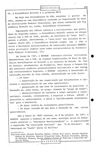 198IR E S i:-;;v A O O
10. A Dissidência Niterói e o primeiro MR-8
No bojo das divergências do PCB, surgidas a partir de
1964, formou-se uma dissidência centrada na organização de Base
da'Universidade Federal Fluminense, que ficou conhecida por Ois
sidência Niterói ou, ainda, Dissidência Fluminense.
Impregnada das idéias radicais e militaristas, que provi-
nham do foquismo cubano, a Dissidência Niterói entrou em choque
aberto com o PCB em 1966, quando, ao contrário do "voto útil",
passoU a pregar, abertamente, o "voto.nulo" nas eleições de'no-
vembro. Nesse mês, a Dissidência Niterói rompeu com o PCB e
criou o Movimento Revolucionário de Libertação Nacional (r-DHEI.N),
cujos principais lideres eram todos universitários da Universi-
dade Federal Fluminense. (11)
Ao longo de 1967, o MORELN conseguiu aliciar militantes
descontentes com o PCB, em algumas Organizações de Base de ope-
rários metalúrgicos em Niterói e no interior do'Estado do' Rio
de Jane~ro, notad~mente, em Nilópolis, Nova Iguaçu e Campos. Com
uma estrutura orgãnica primordialmente militarista e uma conceE
ção revolucionária foquista, o HORELN concebia a consecução da
revolução, através da luta armada, desencadeada em três fase~:
li,?-fase:
_ construção de uma organização que determinasse e ini-
ciasse o reconhecimento de uma zona operacional;
_ preparação de uma área de treinamento de guerrilha e
formação de, pelo menos, um grupo, chamado de "grupo de campo";
desenvolvimento de contatos a nível nacional e inter-
nacional, visando, internamente, a'angariar a futura adesão a
guerrilha e, externamente, a obter a "solidariedade inte'rnacio-
nal" para o movimento. I
I
2~ fase: início do treinamento guerrilheiro.
3~ fase: invasão de uma área e formação de uma coluna
guerrilheira.
Com a morte de "Chê" Guevara, em 8 de outubro d'e 1967, o
MORELN aprovou a mudança de seu nome, mantendo parte da desig-,-
nação anterior _ "Movimento Revolucionário" '- e substituindo
a expressão "de Libertação Nacional" por "8 de Outubro", em
homenagem ao "herói" morto na Bolívia ....
(11) Eram eles: Aluizio Ferreira ralm~r, Milton Gain Leite~ Aritonio Rog~rio
Garcia da Silveira, Umherto Trigueiros Limn, Nielscn Fernandes, Rcinnl
do Silveira rimenta, Marco!' Antonio Farias de Hccleiros e Scbnsti~o }te=
dehos Filho. r -- -tn r: S E n v A o o __ ......- -.1
;'
------
 
