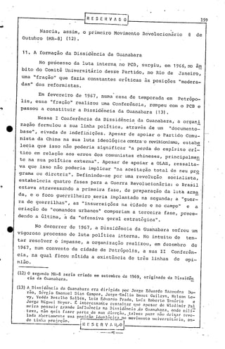 ••••
til E S E 11V A~ 0·1- 1....,99
Nascia, assim, o primeiro Movimento R~volucionãrio 8 de
Outubro (MR-8) (12).
11. A formação da Dissidência da Guanabara
No processo da luta intern~ no PCB, surgiu, em 1966,no am
bito do Comitê Universitãrio des~e Partido, no Rio de Janeiro,
uma "fração" que fazia constantes críticas às posições "modera-
das" dos reformistas.
Em fevereiro de 1967, numa casa de temporada em Petrópo-
lis, essa "fração" realizou uma Conferência, rompeu com o PCB e
.~ passou a constituir a Dissidência da Guanabara (13).
Nessa I Conferênc~a da Dissidência da Guanabara, a organi
zaçao formulou a sua linha pOlítica, através de um "documento-
base", eivada de indefinições. Apesar de apoiar o Partido Comu-
nista da Ch.:j..nana sua luta ideológica contra'orevisionisrro,estab~
lecia que isso não pode~ia significar "a perda do espirito cri-
tico em relação aos erros dos comunistas chineses, principalmen
te na sua política externa". Apesar de apoiar a OLAS, ressalta-
va que isso não poderia implicar "na aceitação total de seu pr~
grama cu diretriz". Definindo-se por uma revOLução socialista,
estabelecia quatro fases para a Guerra Revolucionária: o Brasil
estava atravessando a primeira fase, de preparação da luta arma
da, e o foco guerrilheiro seria implantado na segunda; a "guer-
. ..
ra de guerrilhas", as "insurreições na cidade e no campo" e a
criação de "comandos urbanos" comporiam a terceira fase, prece-
dendo a última, á. da "ofensiva geral estratégica".
;~
No decorrer de 1967, a Dissidência da Guanabara sofreu um
vigoroso processo de luta política interna. No intuito de ten-
tar resolver o impasse, a organização realizou, em dezembro de
1967, num convento da cidade de Petrópolis, a sua II Conferên-
cia, na qual ficou nítida a existência de três linhas de opi-
nião.
(12) O segundo 1-m-8 seria criado em setembro de 196~, originado da Dissidên
eia da Guanabara.
(13) A DisGid~ncia da Guanabara era dirigida por Jorge Eduardo Snavcdra Du-
rão, S0rgio Emanucl Dia$ Campos, Jorgc''Emílio Bonct Guilayn, Nclson Lc-
vy, Ycdda Botelho Salles, Luiz Eduardo Prado, Luiz Robcrto TC'nório c
Jorge Higucl ~Ieycr. C i.nterc!#fiiultu rCfifoa] tar C(~leapcsar de Inc1dimir PaI
mC'i.r,1 posr.ui.r gr:mdc influência na Di:.r.iuênci.1 .U'l Gual1<lh.:lra, onde mili=
. tav;1, n30 fluir. f.1zer )lnrte de fiU:t din·c;nll, ,t.1Ivcz pnrn nno deix,.ar l"l'VC-
Inda .1bertnnlC'ntc sua pOGitno idco]~~ir •.• no movimento univcrsil~rio, on-
do tinI", projoc"o. rE S E ~~7.-ry~_. ...
---~._---
 