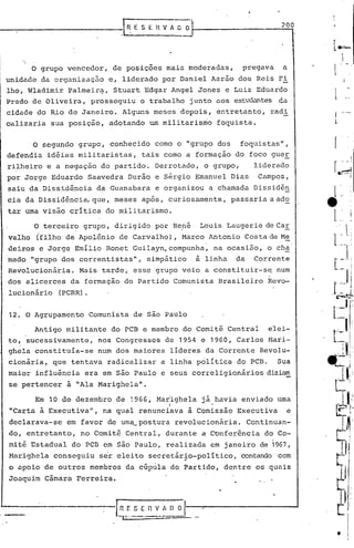 o grupo vencedor, de posições mais moderadas, pregava a
unidade da organização e, liderado por Daniel Aarão dos Reis Fi
lho, Wladimir Palmeir~, Stuart Edgar Angel Jones e Luiz Eduardo
Prado de Oliveira, prosseguiu o trabalho junto .:lOS estudantes d.:l
cidade ~o Riq de Janeiro. Alguns meses depois, entretanto, radi
calizaria sua posição, adotando um militarismo foquista.
--~l~E S E H V A O O
200
,
!
L~

r
l.
o segundo grupo, conhecido cornoo "grupo dos foquistas",
defendia idéias militaristas, tais cornoa formação do foco guer
rilheiro e a negação do partido. Derrotado, o grupo, liderado
por Jorge Eduardo Saavedra Durão e Sérgio Emanuel Dias Campos,
saiu da Dissidência da Guanabara e organizou a chamada Dissidên
cia da Dissidência, que, meses após, curiosamente, passaria aado
tar uma visão crítica do militarismo.
O terceir? grupo, dirigido. por Re.né Louis Laugerie de Ca.!:
valho (filho de Apolônio de Carvalho), Marco Antonio Costa de M~
deiros e Jorge Emilio Bonet Guilayn,compunha, na ocasião, o ch~
mado "grupo dos correntistas", simp~tico a linha da Corrente
Revolucionária. Mais tarde, esse grupo veio a constituir-se, num
dos alicerces da formação do Partido Comunista Brasileiro Revo~
lucionário (PCBR).
12. O Agrupamento Comunista de são Paulo
Antigo militante do PCB e membro do Comitê Central elei-
to, sucessivamente, nos Congressos de 1954 e 1960, Carlos Mari-
ghela constituía-se num dos maiores lideres da Corrente Revolu-
cionária, que tentava radicalizar a linha politica do PCB. Sua
maior influência era em são Paulo e seus correligionários diziam
se pertencer à "Ala Marighela".
Em 10 de dezembro de 1966, Madighela já havia enviado urna
I •
"Carta i Executiva", na qual renunciava à Comissão Executiv~ e
declarava-se em favor de urn~_postura revolucionária. Continuan-
do, entretanto, no Comitê Central, durante a Conferência do Co-
mitê Estadual do PCB em são Paulo, realizada em janeiro de 1967,
Marighela conseguiu se'releito secretário-poli tico, contando com..
o apoio de outros membros da cúpula do.Partido, dentre os quais
Joaquim Cãmara Ferreira.
• iI
 