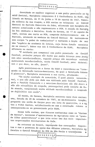rflESEnVA~O 201

JI-I
I
I
I
I
I,
- I
i
- ,
c..••
...." ,
Convidado em caráter es~ecial e sem pedir permissão ao Co
mitê Central, Marighela compareceu à I Conferência da OLAS, rea
,-
lizada em Havana, de 31 de jul~o a 10 de agosto de 1967. Toman-
do ciência da sua viagem, o PCB enviou um telegrama ao Comitê
Central do P,artido Comunista de.Cuba, afirmando que !-1a.righelanão
estava autorizado e não representava o PCB. A reação dé Marigh~
.la foi imediata e decisiva. Ainda de Havana, em 17 de agosto de
1967, enviou uma carta ao PCB, rompendo definitivamente com o
Partido, acusando os membros do Comitê Central de manterem-se
nos cargos "a poder de cambalachos" e tachando o orgao de ser
uma "espécie de academia de letras, cuja única função consiste
em se reunir". Sobre sua ida à Conferência da OLAS, Marighela
afirmava na carta:
"E evidente que compa~eci Jern pedi~ pe~rniJJao ao Comit~
Ce.nt~al, p~irne'<'~o po~que nã.o .tenho que pedi~ l.<.c.enca pa~a p,tat.<.--
c.a~ atoJ ~evoluc.'<'onã.~'<'oJ, Jegundo po~que nã.o ~ec.onheco nenhuma
auto~ida~e ~evolucionã.~.<.a, ne~.te Cornit~ Cent~al, pa~a de.te~mi-
na~ o que devo, ou nã.o, 6aze~".
Após posicionar-se a favor da OLAS e considerar-se'"inte_
grado na Revolução Latino-Americana, da qual a Revolução Cubana
' ,
e pioneira", Marighela encerrava a sua carta, afirmando:. ~
"Em m.<.nha c.ond'<'cã.o de. c.omul1.,.<.J.ta, ã. qual jaIllCl".<.-6.'te.ltulteia-o
-
ltei, e qu.e não p'ode Jelz.dada nem Iz.é.t'<'~ada pelo Com.<.tê Cent.'tal,
poiJ o Pa~tido ComuniJta e o malz.xL~mo-leniniJmo não têm donC',!! e
não 6ão mónop5l,<,oJ d~ ningu~m, p~oJJegu'<'~ei pelo c.am~nho da lu-
:ta a~rnada, ~ea6i~"'ando minha atitude ~evolu.c.ionã.~ia e ~o"'pc.ndc
em deóinit.<.vo com você.ó".'
Lã mesmo, de Havana, Marighela escreveu mais duas cartas:
uma, datada de 28 de setembro de 1967, ao ex-Almirante Aragão,
propondo uma união de forças para uma luta de guerrilha, e a ou
tra a Fidel Castro, solidarizando-se com a revolução cubana e
incorporando-se ao p~econizado pela OLAS.
Essas três cartas, que ficaram conhecidas como uS "Cartas
de Havana", marcaram o-aparecimento de Marighcla como um "gran-
o'
de lIder guerrilheiro" e que iria criar uma das mais -importan-
tes organizações militaristas do Pais.
Ao retornar ao Brasi~, impregnado das concepções foguis-
tas e com a promessa de apoio'dos d6la~es ·pubanos,.Marighcla es.
facelou o Comitõ'Estadual do pcn de São Paulo c transformou a
r o'
iH E S E~_~~o
o, _ ••• _
 