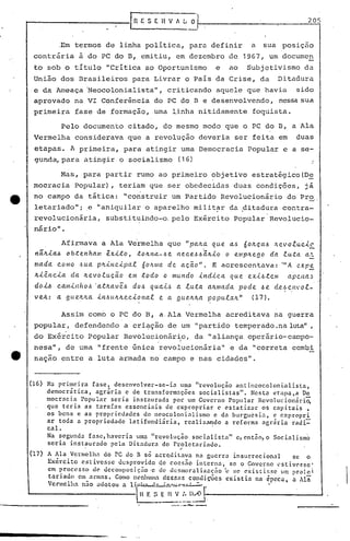 rI1ESEHV~LO 205
~,
,Em termos de linha política, para definir a sua posição
contrária à do PC do O, emitiu, em dezembro de 1967, um documen
to sob o título "Crítica ao Oportunismo e ao Subjetivismo da
Uni~o dos Brasileiros para Livrar o País da Crise, da Ditadura
e da Ameaça 'Neocolonialista", criticando aquele que havia sido
aprovado na VI Conferência do PC do B e desenvolvendo, nessasua
primeira fase de formação, uma linha nitidamente foquista.
Pelo documento citado, do mesmo modo que o PC do B, a Ala
Vermelha considerava que a revolução deveria ser feita em duas
etapas. A primeira, para atingir uma Democracia Popular e a se-
gunda,para atingir o socialismo (16) _
Mas, para partir rumo ao primeiro objetivo estratégico(De
mocracia Popular), teriam que ser obedecidas duas condições, já
no campo da tática: "construir um Partido Revolucionário do Pro
letariado"; ,e "aniquilar o aparelho milit~r da ~itadura contra-
revolucionária, substit~indo-o. pelo Exército Popular Revolucio-
nário" •
Af irmava a Ala Vc'rmelha que "pclll.a q u.e aJ Ó oJt.çct.6 ,'te.! o .e.u.c.t.~
n~Jt.la.6 ob~enham ixLto, toJt.na-.6e nec.e.6.6~Jt.lo o empJt.ego da lu.~a a~
mada como Jua pJt..t.nc..t.pa.e. óoJt.ma de. açã.o". E acrescentava: '''A expe
/z..t.êl1c.t.a da Jt.evo.e.u.ção em todo o mundo -tnd-tc.Cl qu.e e.x.t.6.tc./11 ClpC.HCl,~
doL6 c.am.t.l'lhoJ 'a.tItClVeJ do.6 qu.a.i..,~ a .e.u.ta ClltmClda pode. .6e. d.e.,~c.l1vo.e.-
ve.Jt.: a gue.Jt.ha -tnJultJt.e.c.-tol1a.e. e ct gueltltCl popu.e.alt" (17).
Assim como o PC do B, a Ala Vermelha acreditav~ na guerra
popular, defendendo a crié;lçãode um "partido temperado .naluta",
do Exér~ito Popular Revolucionár~o, da "aliança operário-canpo-
• I' ,
nesa", de urna "frente única revollucionária" e da IIcorreta combi
nação entre a luta armada no campo e nas cidades".
(16) Na primeira fase, desenvolver-se-ia uma "revoluç50 antincocolonialista,
democrática, agrária e de transformaçõcs socialistas". Nesta etapa,a De
mocracia Popular seria instaurada por um Govcrno Popular Revolucionária,
que teria as tarefas essenciais de expropriar c estatizar os capitais ,
os bcns e as propricdadcs do ncocolonialismo c da burgucsia, c cxpropri
ar toda a propriedade lati~undiária, rcalizando a rcf.orma agrária radi=
cal. .
Na segunda fasc, haveria uma "revolução socialista" c, cnt5o, o Sociéllismo
seria instaurado pcla Ditadura do Proletariado.
. ~
(17) A Ala Vermelh~ do PC do fi s6 acr~dilava na guerra insurrccional se o
Ex~rcito cstivesse desprovido de cocs~o interna~ se o Governo cstiv~sse'
em ~rocesso de decOllposição·c de ocsl1loralizac;no'c~,ccxist:ir.f>cum prolci
tarl.auo eln_at'ln~s.Como nenhuma deSfias condi ç'ões cxis t ia na época, a l1n
Vermelha n~lO adotou a UJJ~~.::.-:'=:=.:..L.-.:-.
~$ E I~~:~)Ãll
 