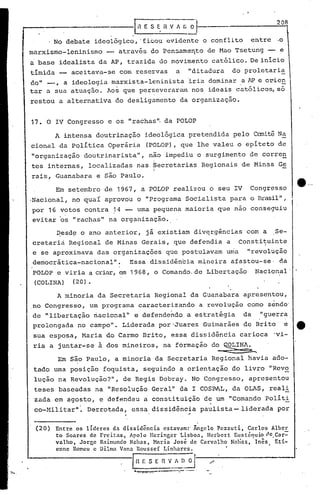 I '
e····
(20) Entre os lÍderes da dissidência estavam:' Ãngclo Pezzuti, Carlos Alber
to Soares de Freitas, Apolo lIcringer Lisboa, llerbcrt Eustiiquio ~{e.Car:-
valho, Jorgc Raimundo Nahas, Maria José de Carvalho Nalias, Inês Eti-
enne Romcu c Dilma Vana Rousscf Linharc~. •
IH E S E 11 V..~~~ /'
L _ -- .•••••- .•-- ..
~esd~ o ano anterior, já existiam div~rgências 'com a Se-
cretariá Regional de Minas Gerais, que defendia a Constituinte
e se aproximava das organizações que postulavam uma "revolução
democrática-nacional". Essa dissidência mineira afastou-se, da
POLOP e viria a criar,em 1968, o Comando. de Libertação Nacional'
(COI,INA) (20).
A in·tensa doutrinação ideológica pretendida pelo CcrniteNa
cional da Política Operária (POLOP), que lhe valeu o epíteto de
1I0rganização doutrinarista", não impediu o surgimento de corre~
tes internas, localizadas nas Secretarias Regionais de Minas Ge
I
rais, Guanabara e são Paulo.
A minoria da Secretaria Regional da Guanabara apresentou,
no Congresso, um programa caracterizando a revolução como séndo'
de IIlibertação riacional" e defende~do a estrat~gia da "guerra.
prolongada no campo". Liderada por 'Juarez Guimarães de Brito e e.
sua esposa, Maria do Carmo Brito, essa dissidencia carioca 'vi-
ria a juntar-se à dos mineiros, na formação do ~INA.~
Em S~o Paulo, a minoria da Secretaria Regional havia ado-
tado uma posição foquista, seguindo a orientação do livro IIRcv2
lução na Revolução?", de Regis Debray. No Congresso, apresentou
teses baseadas na IIResolução Geral" da I COSPJL, da OLAS, real.!:.
zada em agosto, e defendeu a constituição de um IIComando Polít.!:.
co-Hili tarll
• Derrotada, essa dissidência paulista - liderada por
".
17. O IV Congresso e os ••rachas 11.da POLOP
r n E S ~-~ V A G 0"'-' 208
No debate ideológico, 'ficou evidente o conflito entre .0
marxismo-leninismo -- através do Pensamento de Hao Tsetung -- e
a base idealista da AP, trazida do movimento católico. De inicio
tímida aceitava-se com reservas a "ditadura do proletari!
do" -, a ideologia marxista-leninista 'iria dominar a AP e orien
tar a sua atuação. Aos que perseverarillnnos ideais católicos, só
restou a alternativa do desligamento da organização.
Em setembro de 1967, a POLOP realizou o seu IV Congresso
.Nacional, no quaL aprovou o "Programa Sociê:.listapara o Brasil11,
por 16 votos contra 14 -- uma pequena maioria que não conseguiu
evitar 'os "rachasll
na organização.
 