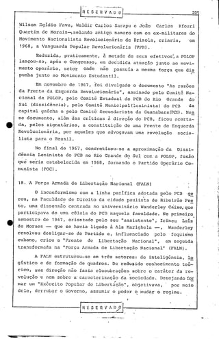 209
'j
~ilson Egidio Fava, ValdirCarlos Sarapu e João Carlos Kfouri
Quartim de Horai.s-,selando antig,o namoro com os ex-militares do
Movimento Nacionalista Revolucionário de Brizola, criaria, em
1968, a Vanguarda Popular Revolucionária (VPR).
Reduzida, praticamente, à metade de seus efetivos~a POLOP
lançou-se, após o Congres~o, em decidida atuação junto ao movi-
mento operário, setor onde não possuia a mesma força que dis
.punha junto ao Movimento Estudantil.
Em novembro de 1967, foi divulgado o documento "As razoes
da Frente da Esquerda Revolucionária", assinado pelo Comitê Na-
cional da POLOP, pelo Comitê Estadual do,PCB do Rio Grande do
Sul (dissidência), pelo Comitê Municipal(lcninista) do pcn da
capital gaúcha e pelo Comitê Secundarista da Guanabara(PCB). Nes
se documento, além das criticas à direção do PCB, ficou acerta-
4t da, pelos signatários, a constituição de uma Frente de Esquerda
Revolucionária, por aqueles que advogavam urna revolução socia-
lista para o Brasil.
No final de 1967, concretizou-se a aproximação da Dissi-
dência Leninista do PCB no Rio Grande do Sul com'a POLO~, fusão
que seria estabelecida em 1968, formando o Partido Op~rário Co-
munista (POC).
18. A Força Armadà de Libertaç~o Na~ional (FALN)
o inconformismo com a linha pacifica ad.otada f?eioPCB g~
rou, na Faculdade de Direito da cidade paulista de Ribeirão Pr~
to, uma dissensão centrada no universitário Wanderley Caixe,'que
participava de uma célula do PCB naquela faculdade. No primeiro,
semestre de 1967, orientado pelo seu "a~sistente", Irineu Luis
de Moraes - que se havia ligado a Ala Harighela -, Wanderley
resolveu desligar-se do Partido e, influenciado pelo foquismo
cubano" criou a "Frente de Libertação Nacional"., em seguida
transformada na "Força Armada de Libertação Nacional" (PALN).
A FALN estruturou-se em três setores: de inteligência, 12
gistico e de formação de quadros. De reduaido conhecimento te6-
rico, sua direç50 n50 fazia elucubrações sobre o caráter da re-, ,
voluç50 'o nem sobre a'caructerizaç50 da sociedade. Desejando iOE
,.
mar um "Exército Popular de Libertação", objetivava, por meio
dele, derrubar o Governo, assumir o poder b muda~ o regime.
"
'-------------1 R 1: S E n V f ()/p 1--,-. ---------_-1
_ ...-~--- ..
 