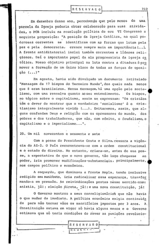 20. Um mil novecentos e sessenta e sete
Com a posse do Presidente Costa e Silva,cessara a vigên-
cia do AI-2. O Pais reencontrava-se com a ordem constitucional
e ,o estado de direito. No entanto,' criara-se, 'antes de sua pos-
se, a expectativa de que o novo governo, tão logo chegasse ao
poder, iria promover mOdificações·substanciqis, principalmente,
nos campos politico e econõmico.
Em agosto, havia sido divulgado um documento intitulado
"Mensagem de 17 bispos do Terceiro Mundo", dos quais nada menos
que 8 eram brasileiros. Nessa Mensagem, há uma opção pelo socia-
lismo, com uma ressalva quanto ao seu entendimento. Os bispos,
no tópico sobre o capitalismo, assim se,expressam: "Os cristãos
t~m o d~ver de mbstrar que o verdadeiro 'socialismo' é o cris-
tianismo integralmente vivid6 (..•). Evitaremos, assim, que al-
o I
guns confundam De~s e religião com os opressores do mundo, dos
pobres e dos trabalhadores, que são, com efeito, o feudalismo, o
cap;i.talismoe o imperialismo ...".
212
Em dezembro desse ano, percebenço que pelo menos de uma
pareel~ da Igreja poderia obter col~boração para suas ativida-
des, o PCB incluiu na resolução política de seu VI Congresso a
seguinte proposição: "A posição da Igrej~ Cat6lica, na qual po-
Q~~osas correntes se identificam com a~ forças que lutam pela
paz e pela, democracia, cresce sempre mais em importância (..•).
A frenté antiditatorial inclui também correntes e líderes reli-
giosos. Daí o importante papel da ala progressista da igreja c~
t6lica. Nosso objetivo principal na luta contra a ditadura é pro
mover a formação de um único bloco de todas as forças de oposi-
çao (••.)"
P'---------------: R, E S E. n V l C O
"
A esque~da, que dominav,a a Frente Ampla, tendo inclusive
redigido seu manifesto, iria radicalizar essa esperança, transfoE.
mando-a em pressão. 'Asreivindicações postas nesse sentido eram:
anistia,j~! ~ eleição direta, já! ~e uma nova c6nstituição, j~!'I _
o Governo mostrou a seus correligionário~ que nao havia
o que mudar de imediato. Apolitica econ6mica exigia continuida
de para não tornar vaos os sacrifícios ~mpostos por 3 anos. A.
Constituição estava em vigor s6 hávia alguns meses e o Governo
estimava que so teria condições de rever as punições revolucio-
,'-J----------.--;-[fi f. S E fiV_:"..:! O
o .~~ t: 1 ' ••~~:.--J
 