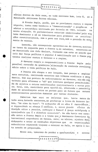 r-------------fn E SE n V A ~~ 213,
nária~ dentro de dois anos, se tudo corresse bem, isto e, ~e a
Revolução obtivesse êxitos mínimos.
A Frente Ampla, porém, que se proclamava contra o regime
vigente, tomou como bandeira a."democratização" e propos-se a
adotar a estratégia utilizada por Brizola em 1963, calcada na
mesma alegação. Os parlamentares estariam imobilizados' pelo sis
tema dominante e só se libertariam para promover as retifica-
çoes constitucionais, com o povo nas ruas, sob a pressão do movi
mento de massas.
Lacerda, não conseguindo aproximar-se do Governo, aceitou
as teses da esquerda para a Frente e,em setembro, encontrou-se
em Montevidéu com João Goulart, firmando' com este um acordo que
iria dar força política e popular à mobilização que a Frentepr~
tendia realizar contra o Governo e o regime.
o Governo reagiu e responsabilizou a Frente Ampla pela
possível reversão da gr~dativa leliminação do controle revolucio
nário sobre a vida política do País.
A Frente não chegou a ser lançada, mas pass?u a ampliar
seusconta'tos, realizando encontro com lideres sindicais e e"stu
dantis. Com sua postura de enfre~tamento ao Governo, ela não co~
tribuiu para afrouxar o "nó" que limitava qualquer possibilida-
de de anistia e outras modifi.cações inr.;ti.t.ucionnÜIl Cll:l:.O 1>1:('_
ZOe Iri~, sim, con~ribuir para apcit5-l~, afastand~ n po~sibl1!
dado de entendimento entre as partes para um futuro que outios
acontecimentos paralelos acabariam por tornar di.stante.
Caberiam b~m aqui as' ~alavras que, havia menos de
três ano~ Lacerda escrevera, ao prefaciar o livro de Suzanne La-
bin, "Em cima da hora": "A eJ.J.tup.idez dá. aJ.J /IIão.~ li .{l1Ip:tcv.i.dêllc.i.a,
a .il1gcl1u.idade J.Je aÚlLaça ã lIIa.c..Zc..ia, c, 11{'..6.~a ÓfL<?I1.t('. cZ/I.i.c.a de
't:.lLa1.ção a.t..iva e paJ.J6.iva, ell.t.Iz.<?!Ja/ll o B'~a.6.i.c..ã 60ltça Itc.t.'lõ!J.'tada e.
lLe.ac..ion.ã.'c..ia ({ue. e: a d.<..t.adu,'ta C.0l1wll.i6.ta". Se não havia umu cone-
xão entre a Frente lrnplae a trama que o Movimento Comunista In
;'
ternacionul engendrava em Havana, estu, no mínimo, ajudava deci
did~mente a criar as condições objetivas que as organizaç6es
subversivLls as'perava'invie,ssem a ,ocorrer no País, em apoio 5. lu-
ta armada em preparaçao.
. I
.
Nesse ano, temeroso de perder a 9portunidadc e crente
1.------------[ nE S E r~~,~~~-.--------------'
 