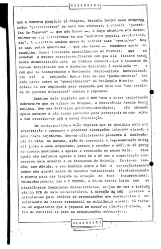 --'--~-----'-----.lR.E ,S E H V A O~
IRf.SERViO
I ....-.---' -.'
I
Em contrapartida, a Ação Popular, que se decidira pela pr~
~etarização e começava. a proceder alterações internas visando a
seus novos objetivos, ~ez-se oficialmente presente à Conferê~-
cia da OLAS. Em Havana, além de conseguir a representação do Bl:'a
.sil junto a esse organismo, passou a receber o auxilio d~ gover
no cubano, destinado a apoiar a revolução em nosso País. Esse
apoio não refletia apenas o fato de a AP ser a organização sub-
versiva mais atuante e os fracassos.de Drizola. Devia-se tam-
bém, sem dúvida, a seu domínio sobre a UNE e conseq~entemente
sobre uma grande massa de manobra radicalizada ideologicamente
e pronta para ser lançada na criação do foco insurrecional.
Coincidentemente com a I COSPAL, a AP,em frente única com as
Dissidências Comunistas Universitárias, alijou de vez a influên
cia do PCB do meio universitário. A direção d~ UNE passava a
orientar-se pelo ideário de organizações que acelerariam o en-
volvimento da classe estudantil na militância armada. Só falta-
va um expediente que a jogasse em massa'na clandes~inidade, a
fim de canalizá-la para as organizações subversivas.
que o momento p~opício já chegara, Drizola lançou seus desprepa
" t h ~d~ "guerri-rados "guerrilheiros' em ma~s uma aven'ura, a c amU.u.
lha de Caparaó" - que não houve -, e cujo objetivo era desen-
vclver-se at~ transformar-se num "ex~rcito popular revolticionã-
rio". A guerrilha acabou antes de iniciar suas "operações". N'es
se ano, outra guerrilha - que não houve - recebera apoio do
caudilho ..Esses fracassos guerrilheiros de Brizola, que se
somaram a outros anteriores, fizeram com que ele ficasse total
mente desmoralizado ante os lideres cubanos-que o acusaram de
ter-se locupletado com o dinheiro destinado à Revolução - e
com que se desmoronasse o Movimento Nacionalista Revolucioná-
rio atã a extinção. Mas,o fato de seu "pombo-correio" ter
sido preso entre os "guerrilheiros" do Tri~ngulo Mineiro nao
deixou de ser explorado pela esquerda, que nele via "uma escala-
.da do governo ditatorial" contra a imprensa.
,Destino mais inglório que'o MNR teve a outra organização
subversiva qu~ se cri~ra no Uruguai, a Resist~ncia Armada Nacio
nalista. Sem uma definição politico~ideológica, nao obtendo
apoio externo e não tendo recursos para prosseguir em suas açoes,
. ,
a RAN esvaziou-se até a totat dissolução.
I /
 