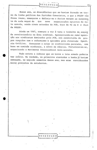 Nesse ano,.as dissid6ncias que se-haviam formado em tor-
no da linha política dos Partidos Comunistas, a que a POLOP não
ficou imune, começaram a definir-se e dariam margem ao surgime~
to de nada menos do . que nove organizações optantes da lu-
ta armuc1a, sendo cinco oriundas do PC13,duas do PC do 13 e duas
da POLOP.
Ainda em 1967, começou a vir ã tona o trabalho da ~squer
da revolucionária na área sindical. Apresentando-se como oposi-
çao aos sindicatos dominados pelo ,PCB, era constituída de gru-
pos rompidos com o reformismo 'e apoiados pela Juventude Operá~
ria Católica. Começaram a criar um sindicalismo paralelo, com
base em comitês sindicais, a nível de fábrica. Fortaleceram-se,
organizando o Movimento Intersindical Anti-arrocho.
•
Tudo estava a indicar que em breve a luta
ter início. Na verdade, os prim~iros atentados a
I'
começado, no segundo semestre de~5e.ano, mas eram
.meros protestos de estudantes .
armada poderia
bomba já havium
con5iderados
,


l.-------------l.n E S E "r. v_.~0:J---------------I
 