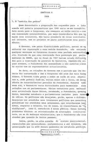 '----~--------[R ES~_RV_~~) O
'------...-.--
Havia, porém, no alto escalão do sistema gover'õamental,
constituído por governadores, rar~amcntélr0s e até ministros, .uma
preocupaçao que ia além desses problemas do coti~iano político.,
.
Quem desconhecia a preparação das esquerdas para a luta
armada até poderia prognosticar que 1968 seria um ano tranq~ilo.
Pelo menos para o Congresso, ele começava ao velho estilo - com
uma convocação extraordinária, por mera conveniência'dos que.to
maram essa iniciativa. Não havia pren6ncio de crise institucio-
nal iminente, nem os projetos em pauta justificavam essa provi-
dência.
216
CAPiTULO V
1968
------------.---1, n E S E H V h G O
1. ·0 "camin.r.odas pedras"
De fato, as relaç6es. do Governo com o partido· que lhe ~e-
veria dar sustentação e com o Congresso não eram das mais harmo
niosas. O Governo tinha pouqo a ceder em razão de seus objeti-
vos e, onde poderia fazê-lo,1 muitas vezes não o fazia, em decor
rência de características pessoais do Presidente. Durante todo
esse ano, o Executivo teria· dificuldades para harmonizar suas
relaç6es com os parlamentares. Várias tentati~as para melhora~
essa articulação foram feitas, recebendo, o Presidente, govern~
dores, bancadas estaduais e parlamentares isolados para troca
de idé~as. Os políticos não desejavam, porém, apenas o diálogol
desejavam ver atendidos seus interesses políticos que consider!
pretendiam ver atendidos seus interesses, que consideravam legí
timos, enquanto o Governo, via de regra, os classificava de "fi
siológicos", isto é, contrários à causa p6blica. Essas tentati
problemas b&sicos: as reivindicaç6es de alteraç6es institucio-
nais, ou as de mudanças ministeriais, que o Presidente não iria
atender por questão de feitio pessoal.
o Governo, com pouca flexibilidade política, pensou em m~
nifestar sua reprovaçao a essa medida descabida, nao enviando
qualquer mensagem ao Congresso durante esse período extr~ordiná
.rio. Alertado de que .essa convocação fora provoc~da por parla-
. ,
mentares da ARENA, que no final de 1967. haviam criado dificulda
des para a tramitação de projetos do Executivo, impondo-lhe al-
. ,
guns reveses, o Presidente foi 'aconselhado a não aumentar a.área
de atrito com os representantes situacionistas.
 