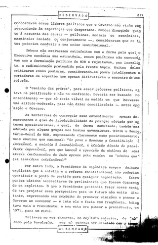 •. - ••••• , ••• ~ ••• __ ." •••• ~ •••• ~ ••••• ,- ••••• ~, ••••••• # •• _ •• ' ••••••• """"'-'-- ••••• -._"-,_ •• _~--_ •••••••
------------[ 11 E .s E 11 V A ~ O·· 217
Concordavam esses líderes políticos que o Governo nao vinha cor
respondendo às esperanças que despertara. Embora divergindo qua~
to à natureza das causas ~ políticas, sociais ou econômicas,
examinadas isolada ou'conjuntamente --, consideravam que os f~
~ '. .
tos poderiam conduzir a uma crise institucional ..
Embora não estivessem satisfeitos com a forma pela qual o
~ ~,'
Executivo conduzia sua estratégia, esses políticos nao concorda
vam com a formulação política do MDB e rejeitavam, por irrealis
,r
ta, a radicalização pretendida pela Frente Ampla. Muitos deles'
criticavam essas posturas, considerando-as pouco inteligentes e-
portadoras de aspectos que apenas dificultavam o encOntro de Uma
solução. :
I
O "caminho das pedras", para esses'proceres políticos, es'
tava na pacificação e nao no confronto. Deveria ser buscado no
entendimento -- que só seria viável na medida em que houvesse. .
uma atitude·moderada, para nao dizer conciliatória entre op~'
'sição e Governo.
As tentativas de conseguir esse entendimento apenas de-
monstraram o grau de irredutibilidade da posição adotada por;s~
tOKcS oposicionistas, a qual, de forma camuflada, tnmbim'era
adotada 'por algun.s grupos nas hostes governistas. 'pizi'ao Secr~~
tário-Ge'rai do HDB, expres~ando claramente esse posicionamento,' .
mais emotivo que raciona!': /I S'e palta o Go-!eltl1o ~ COI'1.6.t-i..tu..i.çéic' e
lntocavel, a ani.6tia e iltltealiz~vel, a ~leicã.o dilteta do p~e.6i-
dente impo6óZvel, pOIt que haveJt~ aopo.6icéio de abdicah de' Jeu~
a;(:U4-i..6 il'1.6.tltulIlento.6 de lu·ta apel'l.a.6 paJta mantVL um ',Ó,talu.6 quo I,
li u e co n.6id cita -i.nto l e/Lãv el ?"
, Por outro lado, o Presidente da RepGblica sempre deixara
explicito que a anistia e a reforma constitucional não poderiam,
~onstituir o P?nto de partida para qualquer negoci~ção. Esses'
pontos básicos necessitavam de preliminares que fossem desarmah
do os espiritos. b quc o Presidentc pretendia fazçr nesse senti
do era projetar essa perspectiva para um futuro não muito dis-
tante, expressando seu :?)~of'Ósitode promover eleições e passar o ;
Governo ao SUCCSS01: - e isto ele o fazia com freqtênciü. idiélE.
t~V.:1 ma.ü:io P.)~esidente:a sua Hlct.acr,l passa)~ ü presidência, cm
1971,.para um civil.
 n~tia-sc no que
L:10 pela 1.~CV01Uç'ii{),qnc :;{, r'~'I~ (' n' jj ,.1
r---'-- ~
~::'~~.~'. :~.~l~ J.
 