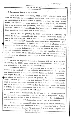 [n E S E R V A~~ .
•..-. ~_4_. __.... '4'_.'_~_
221
4. O ~ongresso Cultural de Havana
.Nos dois anos anter~ores, 1966 e 1967, Cuba havia-se lan-
çado no cenário revolucio~ár~o americano, divulgando sua doutri
..
na guerrilheira e organizando a OSPAAL e a OLAS. Faltava, entre
tanto, um instrumento. para aglutinar os intelectuais, os cienti~
tas e os artistas, que poderiam, com seus livros, trabalhos e
canções, preparar a consciência dãsimassas para a revolução. Fal
!
tava conciliar a cultura com a luta armada .
.Assim, em 4 de janeiro de 1968, iniciou-se o Congresso Cul
tural de Havana, conseqüência dos trabalhos iniciados desde ou-
tubr.odo ano anterior, com a realização de um seminário prepara
tório. A "Declaração" aprovada nesse Congresso registrava que:
"O p~oleta~iado, o campedinato e dd demaid CladJed poputa
~ed ~evolucion~~iad daO'Od he~dei~od hidt;~icod dad m~hO~M t~a
dicõed cultuJtaid. Unicamente pela via da tomada do podeJt po.c.Zti. . . -
co e da lLevolucão docialil.:Jta, .encab.ecada pOIL aquela.6 cla,~,~e,~,6~
/Lã. pO.6~Zvel de~envolvelL ilimitadamcl'l.te, ,~ern o/.:; ctnteJtioJtc.~ e·ntlc.~
ve~ da luta de cla~.6e./.:;, uma extenl.:Ja e Jt.f..ca cuttuJta genuinamente.
nacio nal" .
Unindo as figuras de Lenin e Guevara (já morto na Bolívia
em outubro de 1967) como símbolos do "intelectual revolucioná-
rio mili~ante", a "Declaração" assinalava:
"Quvc.cmo.6 cOI'lC'.lulJt, expltel.:J/.:;ando que o eX~mpto de Lenin /.:;e
mantem e ~ e manteltã. vivo na pltã.tica ltev·o.euciol1ãlc.ia dC'.~ povo/.:;;
que de6endcltemo/.:; a 1c.e.voluÇ.ã.o contlLa. :todo/.:; o/.:; il1imigo/.:; e pelt-tgo/.:;,
com no/.:;/.:;otlLabatho e COm no/.:;/.:;avida /.:;e 601c. I1cce/.:;/.:;ãlc.io, e qt(.C1l.e-
10~ dizelt ao mundo que o g~i:to de. gue.ltlc.a de nol.:J.6O .ComaJ1dal1:te
r Cite I Guevalc.a 60i el.:Jcu:tado, que C?J.dalllo/.:;dL~po,~:t(J.6 com l1o.~l.la/.:;
mCto~ e Il06Ja/.:; galc.ganta.6 eivada.6 de 6dio e paixao ~cuoluc-to~ã_
Itia .- Ct deixCtIc. 110~l.:Jol.:!il1.6t~umel'l:to,~ dc ..tltaba.tho, ;(:omCl..'tCl.1.la.'i.mCl..J
e el1.t oalt oI.:! ca l1.to,~ 9u e~,'t eil1.o.~ c oliI ° ma:tlc.a.qu ea/t da.~ m(!.t.'Ut.c.h a doItCl...!1
e novol.:! glti:tol.:! de gue/lIc.a. e de vitoltia".·
Assim como a Confer~ncia da OSPAAL foi a Tricontinental
.,I·
i
I
j
i
I
. I
. I
i'
No Brasil, as con5e~ü6ncias do Congresso for~m imediatas.
Livros passaram <l ~er escritos c ci1nções CClnlpostilS'sob LI ótico
d.-l. vis50 mu.rxista.. No~:;sos'"intelectuais'lI e (ll~tistLlS,fOl.-jndosno~;
r--------··· ..-·__o
·--------·-L~~:..~~~.~..:.~)~~J. ----.---
da subvcr~§o, da guerrilha e do tcrrori~mo, o
ral de lIavann passou a ser a "tricontinental"
comunista nos'meios intelectuais, cientIficos
Congresso Cultu-
da infiltração
e artisticos.
 