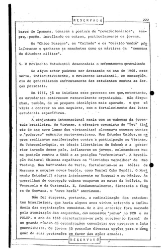 ...- -:- [R E. S E H V / [; O 222
barc~ de Ipanema, tomaram a postura de "revolucionirios", sem-
pr~,.porém, insuflando os outros, particularmente os jovens.
Os "Chico Buarque" , os "Callado" e os "Geraldo Vandré" pt~
l~r~raram e ganharam ~s manchetes como os mártires da "censura
da ditadura ~ilitar".
5. O Movimento Estudantil desencadeia o enfrentamentogeneralizado
Se algum setor pudesse ser destacado no ano de 1968, este
seria, indiscutivelmente, o Movimento Estudantil, em conseqüên-
cia do generalizado enfrentamento dos estudantes contra as for-
ças policiais.
Em 1966, já se iniciara esse processo sem que,entretanto,
os estudantes estivessem razoavelmente organizados. Não dispu-
nham, também, de um preparo ideológico mais apurado, o que só
viria a ocorrer no ano·seguinte, com o fortalecimento dai lutas
estudantis especificas.
A conjuntura internacion~l mexia com as·cabeças da juven-
tude'brasileira. No Vietnam, a ofensiva comunista do "Tet" (ini
cio do ano novo lunar dos vietnamitas) alcançava sucesso contra
o."poderoso" exército norte-americano. Nos Estádos Unidos, os ne
gros'realizavam manifestações contra 'a participação no Vietnam.,
Na Tchecoslováquia, os ideais libertários de Dubcek e a ~oste~
rior invasão desse pais, inflamavam os jove~s" colocando-os nu-
ma posição contra a URSS e as posições "reformistas". A Revol~-
ção Cultural Chinesa espalhava os "livrinhos vermelhos" de Mao
Tsetung~ Nas barricadas de Paris, fortaleciam~se as idéias de
Marcuse e surgiam novos heró~s, como Daniel Cohn Bendit. O Movi
mento Estudantil atuava inteAsamente nó Uruguai e no México. As
guerrilhas de concepção cubana ocupavam as matas da Bolívia, da
Venezuela e da Guatemala. E, fundamentalmente, florescia a figu
ra de Guevara, o "novo herói" americano.
Não foi surpresa, portanto, a radicalização dos estudan-
tes brasileiros, que havia alguns anos vinh~m sofrendo a influ-
ência das orgànizações comunistas.Se o cimoanterior fora marcado
,.
pela atomização das esquerdas, can sucessivo~",rachas"no PCD e na
POLOP, o ano de 1968 cáracterizou-sc' pelo surgimento formal de
um grande n6mero de organizações comunistas que pregavam a luta
guerrilheira. Os jovens já possuíam diversas opçõe~ para,o ,desa
guar de suas pretensões em favor das acões armadas.
L---------------f H E S E n "'"
_·"~._>i_·· --._-- ~ .
._~_._----------------------
 