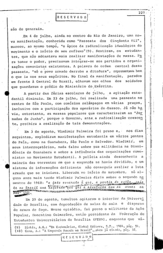 _______ -.--- •...'"-- .•..•...•. &"-""'1'.
.•........•.•... .--....-.-------....•..------ ..
227--'
I ,
sao de generais •
I i
Sirki:;, A.n.: "0S C;lrhonirior., eloh:l Eclillwa, ~.P., 19l)/l, 1'51'..9!t.
Ca:;o, A.: ", r.$qUl'nb. !n:~;d: no ':$11", ,ohr<1 .iií Cit:HIa, p;Í:;. :n.
,-----_._---
lHE ~~ E H V I" Il,Y I
----------t .._~__.l
I;·
' ..1
(9)
(10)
Em 3 de agosto, Wladimir Palmeira foi preso e" nos dias
seguintes, explodiram manifestações estudantis em vários pontos
do pais,·como na ~uanabara, são Paulo e Salvador. Wladimir, em
seus interrogatórios, nada falou sobre ~ua mil~tãncia na Dissi-
. .
d~ncia da Guanabara e sobre a influ6ncia das organizações comu-
nistas no Movimento Estudantil. A policia ainda desconhecia a
maioria das correntes em que a esquerda se havia dividido, e um
sistema de informações deficiente não conseguia avaliar a luta
armada que se iniciava. LiberadQ no inicio de setembro, só al-
guns anos mais tarde Wladimir Palmeira diria sobre o segundo s~
mest.re de 1968: "o 6a.to c.ol'lc.lte.to r.. q((.~·I.,a l?((:L.t.i.~ ..d~ ('~Jm~H~J.~,
• «;:..;}j,.;)~~/~~.;(.l•.,;..:'. '~", ,.J';': ir/ J:/J~;,;~I'!,jjA'~~.;.~.~~I,J,'"I/;.,;",{...:áf~~à#W.i'~··9~';I~'~ua"~·~;4il~""
:t ('. /1 o B Il a b -<..t [t 1lI a. e 6 ({LH'.'Il.'({ (t·-ll»([a e:- 6(L Z a _!t.~v o .e..l.te: (lO c.o 111 ({ 6 L'l.'t 111 a.6 /1 a.
~~~'l,'i'lí'a~~'T';c'"'>''''''' >.~_-~~-.:,..:J.~u;,·."·,'~,·.••,;;~iCjEi:if<E~.J'K·.,,Jõ<í~~.'inI1~~~~""""iliW. ..
Tíl"aõw· ..u..o),~ .."."..,•..,....""'•.....'""''''''.''''...•..' '''''-- -- --.----i.i:L'.".
~í~.,,~,,'.
Em 29 de agosto, tumultos agitaram o interior da ~niversi
dade de Brasilia, com depredaçõbs de salas de aula ·e dispnros
de armas de fogo. Nesse episódio, foi preso o militante da Aç50
Popular, llonestino Guimarães, ent50 presidente da Fec1eraçEtode
Estudantes Universit&rios de Drasilia (FEUI!),enquanto qua va-
.Em 4 de jul~o, ainda.no centro do Rio de Janeiro, um~ no-
va manifestação, conhecid.;lcomo "Passeata dos Cinqüenta rIil",
..
mi:lrCOU,ao m.esmo tempo, "o ápice da radicaliz~ç50 ideológ ica do
moyimento e o inicio de seu refluxo"(9) . Sentiram, os estudàn-
tes, que não ad~_antava mais realizar manifestações de massa. Pa
ra tomar o poder, precisavam integrar-se aos partidos e organi-
zações comunistas existentes. A palavra de ordem central dessa
passeata, "só o povo armado derruba a ditadura", representavabem
o que ia nos seus espiri tos. 'No final da manifestação, parados
em frente ã Central do Brasil, olhavam nos olhos dos soldados
que guardavam o prédio do Ministério dO,Exército.
A partir das férias escolares de julho, a agitação estu-
dantil dilninuiu. Em 23 de julho, foi realizada uma passeata no
centro de são Paulo, com comicios relâmpagos em várias praças,
inclusive com a participação dos operários de.Osasco. Já não h~
via, entretanto, as massas populares que caracterizaram as '''Jor
nadas de Junho", porque o Governo, ante. a radicalização crescen
te, proibira a realização de tais demonstrações.
 