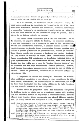 minaristas (12).
Muitos ainda se perguntam como foi detectado oCongrcsso
de Ibiúna, ,tendo em vista que os anteriores haviam sido realiza
dos sob estritas normas de segurança e clande~tinidade. Somente
alguns anos depois, ficou comprovado que alguns líderes estudan
tis, d~ comu~ acordo com Marighela e Cuba, chegaram ã conclus50
o Congresso de Ibiúna nao'conseguiu realizar as discus-
soes pollticas previstas e nem eleger o novo presidente da UNE. ,
Mais tarde, entretanto, em confabulações de bastidores, foi ele
to Jean Marc Frederick Van Der Weid, militante da Ação Popular,
com sua eleição referida ao xxx Congresso.
228
Lerer,rios parlamentares, dentre os quais Mário Covas e David
emprestavam solidariedade aos estudantes.
Foi nesse clima conturbado que a UNE fez realizar,' em 12
de oJtubro, na pequena cidade de Ibiúna, no interior paulista,
o seu XXX Congresso, com a presença de mais de 70~ estudantes.
Avisada por telefonem,as anônimos, a policia cercou e prendeu seu,,'"
participantes. No.local, foram encontradas drogas, bebidas alco
ólicas e grande quantidade de preservativos, muitos já utiliza-
dos. Alguns estudantes chegaram a declarar que havia, inclusi-
ve, um~ escala de serviço de moças,' par'a "atendimento sexual".
Foram enquaGlrados 712 estudantes em Inquérito Po~iciai (11). ,AI
guns apresentaram-se com identidades falsas, como Jean Maro Fre
derick Van Der Weid, com o nome de "Carlos Alberto Coimbra", se!!.
d.o liberado sem ter si<;1oreconhecido. Estava presente, também~
José Jarbas Cerqueira, ,representante' oficial da UNE na OCIAE, CP
Havana. Entre os presentes, encontravam-se diversos padres e s'e
. -
Em 3 de outubro, um confronto armado envolveu cerca de
1000 universitários da Faculdade de Filosofia da USP e da Uni-
versidade Mackenzie. Armados com correntes, porretes,revólveres
e coquetéis Umolotov", os estudantes· transformaram as adjacên-
cias das duas escolas em uma verdadeira praça de guerra, com a
'morte de um deles, baleado na cabeça.
(11) Foram lavrados autos de prisão em flagrante, apenas, contra 10 estudan
tes: Wladimir Palmeira e Franklin de SOllZél }lartins, d.: Gu.:mabnra; c
Luiz Gonzaga Travassos da Rosa, José'Dirceu de Oliveira c Silva, Anto-
nio Guilherme Ribeiro Ribas,-Marco Aur~lio Ribeiro, Omar Inino, José
Benedito pires Trind:(]c, .Jalter Aparccido Cover e lIelenir.:l Rezende de
Souza Nn••.areth, dc são Paulo. .
(12) Entre eles estavam: Tito de Alcnc.:lr Lilll.:l, Dominr,os :Fi guci rc'do Er.tcvcs
GU,illl~rã,:s, Luiz :elip: f.:lt~1l ~1:H~('.11·,(:'I,'.I.!~!5.•• 'nast:icio Orllt, Eloy Alírc-
___ c_lo_Plcta c Antonio ~oaln F. S E n V,", 11' O 1 ,,-
.._-~-----------------------------:::.:::.- .... -- -.'.
e-- I~·E S En V A~ O
 