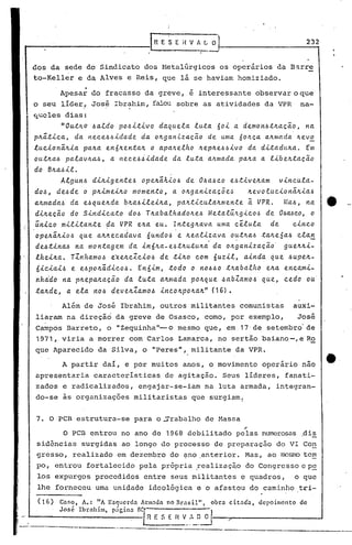 G-E S E j{ V /I. L O 1-- 2_3...,2
dos da sede do Sindicato dos Metalúrgicos os operários da Barre
to-Keller e da Alves e Reis, que lá se haviam homiziado .
.Apesar do fracasso da greve, é interessante observar o que
o seu líder, Jos~ Ibrahim, falou sobre as atividades da VPR na-
Cj,;.clesdias:
nou~~o 6aldo p06i~ivo daquela luta 60i a demon6~~aç~0, .na
p~~~ica, da nece66idade da o~ganlzac~o de uma 60~ca a~nlada ~ev~
lucion~~ia pa~a en6~en~a~ o apa~elho ~ep~e66ivo da di~adu~a. Em
ou~~a6 palav~a6, a nece6iidade da luta a~mada pa~a a libe~taçao
do B~a6il.
Algun6 di~igen~e6 ope~~kio6 de 06a6co e6~ive~am vincula-
d06, de6de o p~imei~o mdmento, a o~ganizaç5e6 ~evolucion~~ia6
a~mada6 da e6 que~da b~a6ilei~a, pa~,ticula~mente ã VPR. ~(a6, na
di~eç~o do Sindica~o d06 T~abalhado~e6 Metal~~gico6 de 06MCO, o
~nico mili~an~e ~a VPR e~a eu. rn~eg~ava uma c~lula de cinco
, .
ope~~~io6 que a~~ecadava óund06 e ~ealiza.va o~~~a6 ~a~eSa.6 cla~
de6~ina6 na mon~agem da in6~a-e6~~utu~i da o~ganizaç~o' gue~~i-
lhei~a. TZnham06 e~e~cZci06 de ~i~o com 6uzil, ainda que6upe~-
óiciai6 e e6po~~dic06. Enóim, todo o n0660 ~~abalho e~a encami-
nha'do na. p~epa.~a.çéioda. lu.~a.a.Jr.ma.dapOJr.que6abZamo 6 que, cedo ou.·
ta.~de, a. ela. J't06deveJr.Za.m06.(.ncoJr.p0Jr.aJr."(16) •
Além de José Ibrahim, outros militantes comunistas auxi-
liaram na direção da greve de Osasco, como, por exemplo, José
Campos Barreto, o ••Zequinha"- o mesmo que, em. 17,de setembro' de
1971, viria a morrer com Carlos Lamarca, no sertão baiano-,e Ro
que Aparecido da Silva, o "Peres", militante da VPR.
A partir daí, e por muitos anos, o movimento operário nao
apresentaria características de agitação. Seus líderes, fanati-
zados e radicalizados, engajar-se-iam na luta armada, integran-
do-se às organizações militaristas que surgiam.
7. O PCB estrutura-se para oSrabalho de Massa
"O PCB entrou no ano de 1968 debilitado pelas numerosas .di~
sidências surgidas ao longo do processo de preparação do VI Con
gresso, realizado em dezembro do ~no .anterior. Mas, ao mc~o te~
po, entrou fortalecido pela própria ,r.ealizaç~odo Congresso e p~
los expurgos procedidos entre seus militantes e quadros, o que
lhe forneceu uma unidade ideológica e o afastou do caminho t~i-
(16) Cnf,o, A.: "A Esquerdn Armada no Brnsil", obrn citnd'n, depoimento de
José Ibrahim, piOsin" Be[, n ,
e~F. 5 E n V " O~--~-- .....J
------------- ----------------------------.-----
 