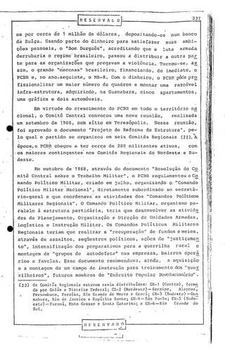 237
(22) Or. Comit.ês Regionais estavam assim distribuídos: CR-1 (Centro), [onn~
do por Goiás e Distrito Federal; C:-2 (Nordeste) - Sergipe, AlllgC:lS,
pcrnnmbuco, Paraíba, Ri.o Grande do Norte c CC<lJ"ii; CR-3 (Sud'~5te) -Gun
nabar.:l, Rio de Janeiro e Espírito Santo; CR··/.- S.10 Paulo; CR-5 (Suoo::
'cstc)-Par:m~, Bato Grosso e Santa ~'lt::lrina; e Cl~-6-1~io Grande do
Sul.
Em outubro de 1968, através do documento "Resolução do Co
mitê Central sobre o Trabalho Militar", o PCBR regulamentou o C2,
mando Politico Militar, criado em julho, organizan~o O "Comando
POlitico Milita~'Nacional", diretamente subordinado ao secretá~'
rio-geral e que coordenava' as atividades dos "Comand~s Políticos
Militares Regionais". O Coman~o Polític6' Mili~ar, organismo pa-
ralelo à estrutura partidária, teria que dc~cnvolver as ativida
des de Planejamento, Organização e Direção de Unidades Armadas,
Logistica e Instrução flilitar. Os Comandos politicos Militares
Regionais teriam que realizar a "recuperação" de fundos e meios,
através de assaltos, seqüestros políticos, ações de "justiçamen
to", intensificação dos preparativos para a guerrilha rural e
montagem de "grupos de autodefesa:" nas empresas, bairros opcrã
, 
rios e favelas. ~ss~ documento recbmendilva, aindil, a aquisição
e a montagem de um campo de i'nstruç5.opara treinamento dos "guer
'rilheiros", futuros membros do "Exército Popular Rcvolucion[lrio".
, .
os por cerca de 1 milhão de dólares, depositando-os num banco
da sulça. Usando parte do dinheiro para satisfazer suas ambi-
ç6es pessoais, o "Bom Durgu~s", acreditando que a luta armada
derrubaria'o regime'brasileiro, passou a distribuir a outra paE,
. ...• .
te para as organ1zaçoes que pregavam a violência. Tornou-se, a~
sim, o grande "m'ecenas" brasileiro, financiando, de imediato, o
PCBR e, no ano;seguinte, o MR-8. Com o dinheiro, o PCBR'p&~e pro
fissionalizar um maior número de quadros e montar uma razoável
infra-estrutura, adquirindo, na Guanabara, cinco apartamentos,
uma gráfica e dois automóvei~.
Em virtude do crescimento do PCBR em todo o território na
çional, o Comitê Central convocou uma nova reunião, renlizada'
em setembro de 1968, num sitio em Teresópolis. Nessa reunião,
foi aprovado o documento "Projeto de Reforma de Est.rutura", pe- ::
...
lo qual o partido se organizou em seis Comit~s Regionais (22). A
época,o PCBR chegou a ter cerca de 200 militnntes ativos, com. .
·os ,maiores contingentes nos Comitês Regionais do Nordeste e Su-
deste.
I --.------
L~~-:~~..:~_)/-2J--------------.-J
1 .._.-. __ ._ •.•.• _ -:-.":'J'
 