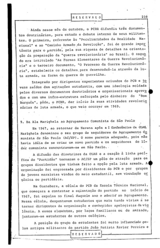 238
los
9. Da Ala Marighela ao Agrupamento Comunista de são Paulo
Integrado por dirigentes experientes oriundos do PCB e jo
vens saídos das agitações estudantis, com uma ideologia moldada
pelos diversos documentos doutrinários e organizacionais aprova
dos e com urna infra-estrutura reforçada pelo dinheiro do "Bom
Burguês", pôde, o PCBR, dar início às suas atividades revolucio
, .
nárias de luta armada, o que veio ocorrer em 1969.
A difusão das diretrizes da OLAS e a reação à linha pací~
fica do "partidão" tornaram o AC!SP um pólo de atração para os
grupos d.issidentes que tinham feito a opção pela luta armada. A
organização foi engrossada por dissidentes do PCB e por grupos
de jovens marxistas vindos do meio estudantil, sem vinculação or
gânica ou partidária.
Em 1967, ao retornar de Havana após a I Conferênciasda OLAS,'
Marighela denominou o seu grupo de seguidores de Agrupament~ C~
munista de são Paulo (AC!SP). O nome parecia adequado, pois nao
havia idéia de se criar um novo partido e os seguidores do 11-
der comunista conc~ntravam-se em são Paulo •.
" Ainda nesse mes de outubro, o PCBR difundiu três documen-
tos doutrinários, para 'estudo e debate interno de seus militan-
tes. O pL'imeiro, referente às "Peculiaridades da Realidade Na-
cional" e ao "Caminho Armado Ida Revolução", foi de grande impor
, 'I ~
tância p'ara'o partido, pela sua.riqueza de detalhes na orienta-
ção lia preparaçao da "guerra revolucionária" no Brasil. O segu~
do era intitulado liAsFormas Elementares da Guerra Revolucioná-
ria" e o terceiro documento, "O Processo da Guerra Revolucioná-
ria", estabelecia os detalhes.para desencadeá-la atrav~s da lu-
ta armada, na forma da guerra de guerrilha.
...---.-----.--------1 n E S E il V A C O
Na Guanabara, a célula do PCB da Escola Técnica Nacional,
que começara a contestar a oiientação do partido no início de
1967, foi expulsa no final daquele ano e aderiú ao Agrupamento.
Nessa célula, despontavam estudantes que mais tarde viriam á se
tornar dirigentes da organização e conhc,çidos apologistas da vio
lência. A esses ele~cntos, por lacos'familiares ou de amizade,
juntaram-se estudantes de outros coiég~os.
A posição do grupo de estudantes foi muito influenciada'.pe-
antigos militantes do partido João Batista Xavier Pereira c
..,.-..,L-_._. _" [~F. S ER V~·.~)_~
'-.,--- ---------"-- .,-;-::-:=-'---------------.----------
 