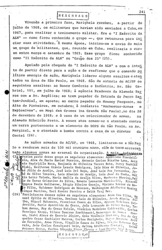 241
IR' E.S E Il V ::~ .
Vivendo a primeira fase, Marighela ~ec~beu, a.partir de
julho.de 1968, os militantes que haviam sido enviados a Cuba, em
1967, ,para realiz~r o treinamento 'militar. Era o "I Exército da'
ALN" - como ficou conhec;i.do.ogrupo -, que retornava paraini
~ .
ciar suas atividades. À mesma epoca,' iniciou-se o envio de mais
um,grupo de militantes, que, reunido em Cuba, realizaria o cur-
so entre março-e setembro de 1969. Esse grupo ficou conhecido
como "lI Exército da ALN" ou "Grupo dos 25" (25).
Apoiado pela chegada do "1 Exército da ALN" e com o intui
to de.partir direto para a ação e de reafirmar que o comando po
litico emergia da ação, Marighela liderou alguns assaltos eate~
tados 'na área de são Paulo, em 1968. são de autoria do'AC/SP os
seguintes assaltos: ao Banco Comércio e Indústria, Av. são Ga-
briel, 191, em julho de 1968; à agência Bradesco da Alameda Bar
ros com a Av. Angélica; ao trem pagador da Estrada de Ferro San
~Qs-Jundiai~ em agosto; ao carro pagador da Massey Ferguson,.no
Alto de Pinheiros, em outubro;. à j,ndústria li Rochester-Armas e
Explosivos", em Mogi das Cruzes (na Grande são Paulo) ,no dia 28
de dezembro de 1968;.e ã casa de um col~clonador de armas, na
Alameda Ribeirão Preto. A esses atos somam-se o atentado contra
um:carro pertencente a um elemento do DOPS de são Paulo, na Av.
Marginal, e o atentado a bomba contra a casa de um diretor da
ConteI (26).
As ações armadas do AC/SP., em 1968, limitaram-se a S~opa~
lo e renderam mais de 530 mil cruzeirosnovos,alémde teremacresceh
tapo algumas armas ao arsenal da organização. ~~~~~ •.~.:.ª'"
(2á)IFazimn parte desse grupo .os segui.nte,s elementos: Agostinho Fiordelí_
'~Izio, Alex de Paula Xavier Pereira, ktonio Carlos Bicalho Lana, Anto
~tlniOEspiridião Neto, Benj.:l.min de Oliveira Torres Neto, lbrc)' Toshikõ
, ! iaki, Guilherme Otávio Lessin Rodrir,ues, 1sis Dias dr Oliv~ira, Jo-
sé Júlio de Araújo, José Luiz Del Royo, José Luiz Paz Fl'I'nand(~s, .10-
~ ljé 'da Silva Tavares, Luiz Almeida de Araújo, Luiz JOSl~ cl;} Cllnh.:J, Nár
~.~ltClo Leite Toledo, Naria ArnGlia de Araúj '? Silva, Norb,:I-t () ~hcri~g, Pa~
~. ~10de Tarso Celestino da Silva, Renato Leonardo Nartll;l·ll1. Rlcardo
SI . rApg<luét Péulo Guilherme, Sérgio Ribeiro Granja, Viri:lto X:lvier de Ne-
'o Filho, Hnldemar Rodrigues de Nenez·es, ~ashinr,ton 1c1:11J('r( o Mastro
~inque Martins, Yuri Xavier Pereira e Zelik Traj Ber.
,(26) ~Pétrticiparalll dessas ações os seguintes elcl1IL!ntos: /tl11l I'OIl l'ilho, ~b
Hoel Cyrilo de Oliveira, Deni.sop Luiz de Oliveira, .lI':;"" /lp'I'ilil Fi'=-
lho, Miguel Nakamurn, Frnncisco Gomes d.') Si.lvil, /)'rt"ll ~:,·dl·il'().r; Cal-
dcville, Naria Ap'-lrCc.id.:l da Costa, Jono 1.('on:1r<.lo d:l Si !",' I"ch.l, 1'a-
kno Am.1Ilo" Ney da Costa Fnl.c.:l.o, 'inlcius Nec1ciros C:I1,i"'III", C:lrlos
Henrique Kn:lpp, El i.nnc Toscnno S.:lInikhO"ski, BO:Il1l'rf,~':; ,.11' ::'11,':1 }1:1S-
S:1, Itobi Alves de Correi<1 Júnior, Cnio Ven:incio :'1:11'1111':, 1;). de Cc'r
queirn Cc~.ar COl'hisiC'r U<ttC'lIS; C:.11'10$ M:ll.·ighc~l:1, :-1:.1:' " .. '111 II:tin Br,i-;;
de C.1rvnlho, Arno Pires, Virgílio Gullles da ~~ilV:I, ::'1;'.1 .. !:,·!·,·rt.o COlo
rei<l, .10;;0 C.1rlos Cav.-l1santi. Reis, Ayltol} /ld;11bl'r~" ::.'11.,( i~ (:1']S;
An tunC!~; lIo!"l" , Ca rIos 1~:C!.I!:.!.1;:!l~~_1:i!',l:~;].1."1.1 ry (' L~'_'.:I:~ I..' "._ ~f ~''::'',', ~:.'. ','1' ~;.
---"! n E ~'l E It V ,... Il.....•O r----'. .----1.- '".__ .. __ . '
I
,
i
i
'iI
I
: .
I
 