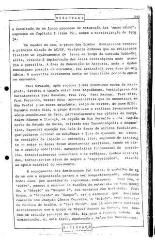 ----.-.-
L- ~~-~::.~-~~~O1-------
o resultado de um longo processo de maturaç5.o das "novasidéias",
expressa no Capitulo I (ite~ 15), sobre a marxistizüção da Igre
ja.
."
Em m~ados do ano, o grupo dos frades dominicanos recebeu
a primeira miss~o do AC/SP. Marighcla ordenou que os religiosos
fizessem um levántamento de áreas ao longo da estrada nelé~-Bra
silia, visando á implantação das ~reas estratigicas onde atua-
ria a guerrilha. A área de Conceição do Araguaia, onde a Ordem
Dominicana possuía um convento, foi assinalada como área prior i
tária. A guerrilha certamente teria um importante ponto de apoio
no convento.
245
visandodos, tornar-se-iam alvos de saques e "expropriações",
ao apoio material do movimento.
O,engajamento dos dominicanos foi total. O traba],ho de ca
da um com a organizaçfio passou a ser compartimcntado, adotando
todos eles, por questões "de segurnnça, codinomes. Froi Ivo, o
"Pedro", passou a exercer as funções de !,lotorü,til(loFH~i Osvnl
do, o "Sérgio" ou "Gaspar I", nos contatos com NaricJhela" Frei
t-1agno,o "Leonardo" ou "Gaspar", era o elemento C1U(~ nli1ntinha
contatos com Joaquim C3.ma~·aFerreira, o "Tolcllo". Fn~) F)~ll1cis-
co Pereira de Araújo , o "Frei Chico", que j5 lllilltJ't~l'lcontatos
anteriormente com o grupo de Higuel Arraes n,EI.11'(11';I, 1)():; mea-
dos do scgundo semcstre dc 1968, foi pal:~ a Fl~ill(:~,:;a i Ilt1ü da
organiz.açilo,c, mais tarde, ahndon~1do<: Or(cllldo:; Dom i n iCdn05.
I
Frei Osvaldo, após receber 3.000 cruzeiros novos de Mari-
ghela, dividiu a tarefa entre seus seguidores. Participaram dos
lcv~ntamentos Frei Osvaldo, Frei Ivo, Frei Ratton, Frei Tito,
~rei Fernan~o, Nestor Mota (ex-seminarista que se encontrava em
'são Paulo) e um outro estudant,e" amigo de Nestor, de nome Hélio.
~urante vinte dias, o grupo dividiu-se e realizou levantamentos
sócio-econômicos da área, particularmente 'nas cidades 'de ~lpi,
Pedro Afonso e Itacajá, na região de Rio Vermelho c na região
. '
norte do Estado de Goiás, balizada por Tocantinópolis e Aragua-
tins. Especial atenç5.o foi dada ás áreas de atritos fundiários,
que pudessem colocar em evidência a luta de classes no campo.'
As condições de ligação estrad,las,rios, empresas de transpor
. i
te __ entre as áreas foram atentamente avaliadas, tendo em vis-
" "
ta o aspecto mobilidade, característica fundamental da guerri-
lha. Estabelecimentos comerciais e de créditos, também assinala
------------f R E S E H V /l. O O
.e
 
