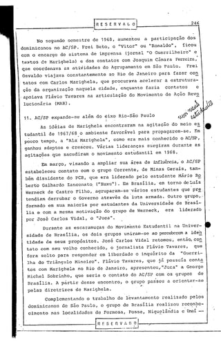 246
Durante as escaramuças do Movimentá Estudantil na 'Univer-
sidade de Brasília, os dois grupos uniram-se ao perceberem a iden
tidade de seus propósitos. José Carlos Vidal retomou, então,co~
tato com seu velho conhecido, o jornalista Flávio Tavares, que
fora solto para responder em liberdade o inquérito da "Guerri-
lha do Triângulo Mineiro". Flávio Tavares, qucjã possuia cont~
tos com Marighela no Rio de Janeiro, apresentou,"Juca" a George
Michel Sobrinho, que seria o contato do AC/SP com os grupos de
Brasília. A pàrtir desse encontro, o grupo passou a orientar.-se
..
pelas diretrizes de Marighela.
Complementando o trabalho de l~vantamento realizado pelos
dominicanos de são Paulo, o grupo de Brasília realizou reconhe-
cimento nas localidades de Formosa, Posse, Niquelã~dia e Unaí -'I.
Em março I visando a ampliar sua área de influê..1cia,'o AC/SP
estabeleceu contato com o grupo Corrente, de Minas Gerais, tam-
bém dissidente do PCB, que era liderado pelo estudante Mário Ro
berto Galhardo Zanconato. ("Xuxu"). Em Brasília,' em torno de Luís
Werneck de Castro Filho"agruparam-se 'vários estudantes que pr~.
tendiam derrubar o Governo através da luta armada. Outro grupo,·
formado em sua maioria por estudantes da Universidade de B~así-
lia e com a mesma motivação do grupo de Werneck, era lideradb
por José Carlos Vidal, o "Juca".
'1. AC/SP expande-se além do eixo Rio-são Paulo
I
As idéias de Marighela encontraram na agitação do meio es
tudantil de 1967/68 o ambiente favorável para propagarem-se. Em
pouco tempo, a "Ala Marighela", como era mais conhecido o AC/SP,
. '
ganhou adeptos e cresceu. Várias lideranças surgiram durante as
agitações.que sacudiram o movimento estudantil em 1968.
No 5cgundo ~cmestre de 1968, aumentou a participação dos
dominicanos no AC/SP. Frei Beto, o "Vitor" ou "Ronaldo", ficou
com o encargo do sistema de imprensa (jornal "O Guerrilheiro" e
te~tos d~ Marighela) e dos contatos com Joaquim Câmara Ferreira,
que coordenava as atividades do Agrupamento em são Paulo. Frei
Osvaldo viajava constantemente ao Rio de Janeiro para fazer con
tatos com Carlos Marighela, que procurava acelerar a estrutura-
ção da organização naquela cidade, enquanto fazia contatos e
,apoiava Flávio Tavares na articulação do Movimento de Ação Revo
lucionária (~mR).
--------------r; E ~, E R V f L O
 