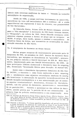 _._-~----------
[R E .S ( it ' 1 L' O·r- 2_4-,7
---...
locais onde existiam conflitos de terra
estratégico da organização.
visando ao trabulho
Ainda em 1968, o grupo.realizou treinamento de guerrilha,..
exercícios de tiro com metralhadora INAe revólver .38 e aind~
experi~nciai com explosivos a base de clorato, nas proximidades
do Rio Bartolomeu.
Em Ribeirão Preto, Irineu Luis de Moraes cons€.:.'gUÍualiciar
para a "Ala Harighela" o militante do PCB Paulo Eduardo Pereira,
o "Chiquinho", no início de 1968. Paulo Eduardo conseguiu arre-
gimentar algumas pessoas e formou um grupo que se integrou ao
AC/SP.· O grupo, mais tarde, passou a receber a assist~nci~ de
Virgílio Gomes da.Silva., que transmitia as orientações da orga-
nização emanadas de são Paulo.
12~ O surgimento da Corrente em Minas Gerais
virios grupos surgiram do fracionamento provocado pelo VI
Congresso do PCD, em ,novembro de 19G7. ~entro da Corrente Revo-
lucionãria, que agrupa~a os dissidentes do "partidãol', procura-
va 3eu próprio caminho o Comit~ Municipal do PCB de Belo Hori-
zonte, impulsionado pelo seu Comit~ Universi.tário. Em 1968, os
I
seus principais lideres elaboraram o documento base da org?niza
çao, denominado "Orientação Básica para Atuação: 20 Pontos "(2»).
Assim corno o dissidente Agrupamento Comunista de são Pau~
lo (AC/SP), a Corrente - como ficou conhecida a nova organiza
çao - estabelecia como objetivo cstrat6gico imediato da revolu
çao brasileira "a destruição do aparelho burocrático-militar do
Estado burgu6s-latifundi.ãrio c a sua substituição por um gover-
no popular revolucion~rio". Entretanto, divergia de Marighela,
quando, num dos pontos do documento, p~econizava a necessidade
de um partido (30) • Voltava a aproximar-se das id6ias de Mari-
ghela, quando previa que "o partido há de ser reconstruido no
~róprjo fogo da prática revolucion5ria e sua organizaç50 deve
(29) Os nutores do documento foram GilÍ1c)' Âlllorilll Viall.:l, lIélcio Percir.:l For-
tcs, José Júlio de Araújo, Ri.cnnlo Âpg:lIil ]':1lI1o Cuilhcrr.lt' l' ~1:1t"Ío R"bcr
to Galh.:lrdo ZanCOll.:lto -todos ex-membros do Comitê ~llIlli<.:ip.::ll do PCB de
nela l1ori;~orltc.
(30) SCf,u11l1o n Correntl', "a C.l:lS5C operária bra5Í 1c Íl'; só pCHkr.:í di.'~;Cllllh~nh:tr
o p:lp~lllid.g{'ntc no pl·OCC~~;o da n~voll1l;;io ::e tivl'r ~ SII:I (l:(~nl.L: Um p;lr
tido de v;mgll:l'dn guiado pdn tcorb lIIarxi:H:il-Jrnini:;ta. C01(ll';I-~il' n:i
onh'lI do di;) n l'C'constrll(;tl.O do p:ll:tido lIn ~~la:;sc opcr:iri:l, (>11 todo:: 05
tl'rn'nns: idl~oll:;gico, nn.1..í)JI.:..0....! ••_I~!:~'.~.~~..i.!~,,".
i~.~:S.~~_I_{~.~:••_ll~~Jt'-_-------_. .~
 