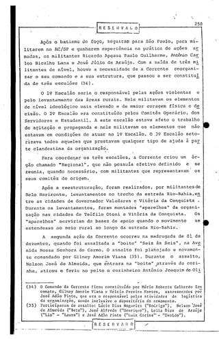 Para coorde~ar os três escalões, a Corrente criou um or-
gão chamado "Regional", que não possuía efetivo definido e se
reunia, quando necessário, com militantes que representavam' os.
seus comitês de origem.
A segunda ação da Corrente ocorreu na madrugada de 01 de
dezembro, quando foi assaltada a "boite" "Seis às Seis",' na Avs:.
nida Nossa Senhora do Carmo. O assalto foi planejado e novamen-
te comandado por Gilney Amorim Viana (35). Durante o assalto,
Nelson José de Almeida, que entrara na "boite" através da cozi-- ~
nha, atirou e feriu no peito o cozinheiro Antônio Joaquimde.Ol!
Após a reestruturação, foram realizados, por militantesde
Belo Horizonte, levantamentos no trecho da estrada Rio-Bahia,en
tre as cidades de Governador Valadares e Vitória da Co~quista .
Durante os levantamentos, foram montados "aparelhos" da organi-
zação nas cidades de Teófilo Otoni e Vitória da Conquista. Os
"aparelhos" serviriam de bases de .apoio quando o movimento se
estendesse ao meio rural ao longo da estrada Rio-Bahia ..
250
·-I~E S E H V /I. L O'"
. -----~-
,-
O Comando da Corrente ficou consti"tuld'o por Hãrio Roberto Galhardo Zan
conuto, Gilney AI110rimViana e lIélcio .Pereir<l Fortes, asscssorndos por
José Ad;o Pinto, que era o responsável pelns atividades de logístic<l
du' orr,anização, sendo inclusive o depositario do <lrmamento.
Particip:l1.-am do <lssalto: Lücio Dias NO~llC'ira ("Ho(~rigo"). Nelso.n 'José
de Almeid<l ("Beto"), José Alfredo ("Henriquc"), Lei.la J'>ias ele Araújo
("I.ia" - "Laura") c José Ad~o pinto ("Lu{z C:1r1os'" - "Evnldo").
_.. 1R E S E_~__~_-:~_'.-_1l_~ 1 ~__---------~._--.._-~~--
(34)
(35)
o 19 Escalão seria o responsável pelas ações violentas e
pelo levantamento das áreas rurais. Nele militavam os elementos
de nível ideol6gico mais eleva~o e de maior coragem física e d~
cisão. O 29 Escalão era constituído pelos Comitês Operário, dos
Servidores e Estudantil. A este escalão estava afeto o trabalho
de agitação e propaganda e nele militavam os elementos que nao
estavam em condições de atuar no 19 Escalão. O 39 Escalão seto-
rizava todos aqueles que prestavam qualquer tipo de ajuda a par
te clandestina da organizaçãd.
i
Após O batis~o ~e ~Q90, se9uira~ para são Paulo, para mi-
litarem no AC/SP e ganharem experiência na prática de ações ar
madas, os militantes Ricardo Apgaua Paulo Guilherme, Antõnio Caro
los Bicalho Lana e José Júlio de Araújo. Com a saída de três mi
litante~ de nível, houve a necessidade de a Corrente reorgani-
zar o seu comando e a sua estrutura, .que passou a ser constituí
da de três escalões (34).
 