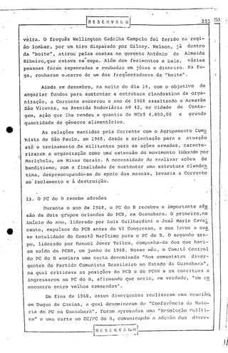 regi-
dentro
---'------------------------------------------
t-------------[I R E S E H V t. [; O1 ----2-5'"11 ~53
----..-
v~ira. o fregu~s We1lington Gadelha Campelo foi ferido na
ão lombar, por um tiro disparado por Gi1ney. Nelson, já
da "boitc", atirou pelas costas no gerente Ant6nio de Almeida
~ .
Ribeiro,que estava na copa. Além dos ferimentos a bala, várias
pessoas fora'm espancadas e roubadas em jóias e di.nheiroo f'.:afu-
ga, roubaram o·..•carro de um dos freqüentadores da "boite" .
.Ainda eM dezembro, na noite do dia 14, com o objetivo de
angariar fundos para sustentar a estrutura clandestina da orga-
nização, a Corrente encerrou o ano de 19G8 assaltando o Armaz&m
são Vicente, na Avenida Rodoviária n9 42, na cidade de Conta-
gem, açao que lhe rendeu a quantia de NCr$ 4.800,00 e arande
quantidade de g~neros alimentlcioso
As relaç6es mantidas pela Corrente com o Agrupamento Comu'
~ista de são Paulo, em 1968, desde ~ orientação para a atuação
a~é o treinamento de militantes para as aç6es armadas, caracte-
rizaram a organização como uma' eixt.ensão do movimento lidcr;'ldopor
I
.Marighela, em Minas Gerais. A necessidade de rcalizar.açõcs de
banditismo, com a finalidade de Slstentar uma estrutura clande~
tina, despr~ocupando-se do apoio das.massas, levaria a Corrente
ao isolamento e a destruição.
13. O PC do B recebe adesões
r'
Durante o ano de 1968, o PC do B recebeu a importante ade
sao de dois grupos oriundos do PCB, na Guanabara. O primciro,no
inicio do ano, liderado P9r Luiz Guilhardini e Jos~ Maria CavaI
cante, expulsos do PCB antes do VI Congresso, e aue levou a aua
se totalidade do Comitê Maritimo para o PC do B. O segundo gru-
po, liderado por Manoel'Jover Telles, compunl1a-~e dos que havi-
am saldo do PCBR, em junho de 1968. Nesse mês, o comitê Central
do PC do 13 enviara uma carta denominadn "Aos comunistas diver-
gentes do Partido Comunista Brasileiro no Estado da Guanabarn",
.na qual cr'iticava as posi çõcs do PCB c do PCBR e 05 cone itavn a
ingressarem no PC do B, afirmando que seriu, em verdade, "um 1"e
encontro entre velhos camaradas".
Em fins:de 19G8, esses divergentes realiznram umn reuni~~
em Duque de Cuxia.s, n.qual den.ominuram d<.~"Con[cl-ênci.")d.:1'1'1.i.O-
ria do PC na Guanaba.r.:".Foram aprov,Clas.1~" "Hesol Jç~o Po) j t i-
c," e UI1.:t carta ao CC/PC do 11, comuni.c<l1lOn. .:dc!.;Zíoelos c1i 0(,)"-
----.-----l.~:.:~~..~I~':'" ;~~J----------------J
 