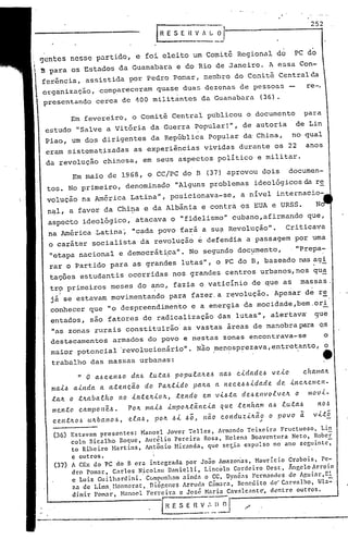 252
Em fevereiro, o Comitê Central publicou o documento para
estudo "Salve a Vit6ria da Guerra popular!", de autoria de Lin
Pia0, um dos dirigentes da República popular da'China, no qual
eram sistematizadas as experiências vividas durante os 22 anos
da revolução chinesa, em seus aspectos político e militar.
(36) Estavam presentes: Manoel Jovcr Tellcs, Arm~ndo Teixeira Fructuoso, Li~
coln Bicalhb Roquc, Aurélio Pereira Rosa, Helena B~aventllra Neto, Rober
to Ribeiro Hartins, Antônio Hir.:l.nda,que sct;'.ÍDexpulso no ano seguintc-;
c outros.
(37) A CEx do PC do B cr<l intcgrada por João Amazon'as, Hauricio Gr<lbois, Pe-
dro Pomar, Carlos Nicolau Danielli, Lincóln Cordeiro Ocst, Ãnr,eloArroio
c Luiz Guilll3rdini.' Cúmpunhnm ainda o CC, Dynéas FernandeS de Ap,uiar,El
za de Lima, r10nnerat,. ni.õp,encsArrt,HlaCâmara, Benedito de" Carvalho, Ha=,'
dimir Pomar, Manoel Ferreira e José Maria C:lvalcantc~ dentre outros.
E~fi V.:'~l~l "
" o a..bce.11.6o da.6 luta..6 po pulalte..6 l'ta..6 c1..dad e.6 v C!.1..o c.ftalllalt.
ma.1...b a.1..nda. a. a..te.I1~ão do pa.It.t1..do palta. a 11e.c.e..6.61..dade. dC!. 1..nc.ltelllel't-
.ta.1t o .tlta.ba,e.ft.o 110 1..n.te.lL1..olL, .tendo em v1...6.ta de..6 e.nvo.e.ve.lL o llIov1..-
me.n.to c.ampo nê.6 • POIt n!a1...6 1..mpolt..tâl'tc..ta q ue. .tenft~m a.6 ltt.ta.6 no.6
c.('.l1tIt.O,~ ulLba.110.6, e.laoÓ, pOlL .61.. .60, não c.onduz.1..lt.ão o povo ã. v1..to
------ "
Em maio de 1968, o CC/PC do B (37) aprovou dois documen-
tos. No primeiro, denominado "Alguns problemas ideológicos da r~
volução' na América Latina", posicionava-se, a nível internacio-
n~l, a favor da Chi~a e da Albânia e contra os EUA e URSS. No
.aspecto ideológico, atacava o "fidelismo" cubano,afirmando que,
na América ,Latina~ "cada povo fará a su?-Revolução". Criticava
o carát~r socialista da revolução e defendia a passagem por uma
"etapa nacional e democrátipa". No segundo doc~mento, ."Prepa-
'I •
rar o Partido para as grandes lutas", o PC do B, baseado nas agi.
tações estudantis ocorridas nos grandes centros urbanos, nos qua
tr9 primeiros meses do ano, fazia o vaticínio de que as massas.
, .
já se estavam movimentando para fazer.a r~volução. Apesar de r~
conhecer que "0 despreendime~to e a energia da mocidade,bem.ori-.
entados, sao fatores de radicalização das lutas", alertavã 9ue
"as zonas rurais constituirão' as vastas áreas de manobra para QS
destacamentos armados do povo e riestas zonas encontrava-se o
maior potencial 'revolucionário". Nao menosprezava,entretanto, o
trabalho das massas urbanas: .' . e
gentes neSse partido, e foi eleito um Comitê Regional do PC do
B para os Estados da Guanabara e co Rio ce Janeiro. A essa Con-
ferência, assistida por Pedro Po~ar, we~ro do COwitê Centralea
organização, compareceram quase duas dezenas de pessoas re-,
presentando cerca de 400 militantes da Guanabara (36).
 