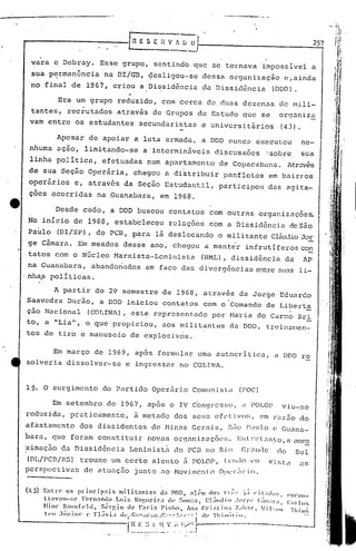 .._-----.~--.
Em março de 1969, ap6s formular uma autocritica, a DDD re
solveria dissolver-se e ingressar no COLINA.
vara e Debray. Esse grupo, sentindo que se tornava impossível a
sua p~rmanência n~ DI/GB, ~es1igou-se dessa organização e,ainda
no final de 1967, criou a Dissid6ncia da Dissid6ncia (DDD).
Era um grupo reduzido, com cerca de duas dezenas de mi1i-
tante~, rec~utados atrav~s de Grupos de Estudo que se organiz~
vam entre os es~udantes secundaristas e universitários (43).
257[[1 E S E -;-~~.
--
Desde cedo, a DDD buscou contatos com outr«s organizações.
No início de 1968, estabeleceu relações com a Dissidência deSão
Paulo (DI/SP), do peD, para lã deslocando'O militante C1ãujioJor
ge Cãmara. Em meados desse ano, che"gou a manter infrutifero~ con
tatos com o NGcleo Marxista-Lenillista (NML), dissid6ncia da AP
na Guanabara, abandonados em face das divergências e:Ltrcsua.s1i-
nha.spolI ticas.
A partir do 29 semestre de 19G8, atrav~s de Jorge Eduardo
Saavedra Durão, a DDD iniciou contatos com o Comando de Liberta
çao Naci6nal (COLINA), este representado por Maria do Car~; Br{
to, a "Lia", o que propiciou, aos mi1itant.es da DDO, trcinuT:1cn-
tos de tiro e manuseio de exp1osivcis.
Apesar de apoiar a luta armada, a DDD nunca executou ne-
nhuma ação, lim~tando-se a intermináveis discuss6es ~sobre sua
linha 'polItica, efetuadas num aparitamento de Copacabana. At.ravés
I .
de sua Seç50 Operãria, chegou a di~tribuir panfletos em bairros
operários c, através da Seção Estudantil, participou das agita-
çoes ocorridas na .Guanabara, em 1968.
(/.3) Entre os princip:lis nll1.it:mtcf, d:l nnn, :t1.("1l (lo:; 11;:~; p Ci~:ldp~;. <'IH'Orl-
ll":l':lI1-~;e Fern"ntlo Luiz. NOt',lIcir;t Ih, ~Oll:::l, CLj'lllin .h'!"!,,· C::llll.11":I, <::1'10:;
Hine' n,'IIlfl'lll, Sérr,iu de r~ri:l PinhCl, Ana ,c:l'i::1ill:~ ~..I1I.lI·. '·.'i I ~;Illl Thillu;
('0 ,hílliol' I' Fl:ívi:l lh'I··C;::-:~·'·':~'.!>·::·)-·:'::··:í tI(, Thílll"l."ll,
i.~.~~..::...~~_:~..:~,",I~~l.r---··---"------·------·
19. O surgimento do Partido Oper5.rio Comunista (!'OC)
Em setembro de 1967, ap6s o IV C~ngresso, il rOLOr viu-se
reduzida, praticamente, ã metade dos seus ef0tivo~1 em raz50 do
afastamento dos dissidentes de Hinas Gerai.sI siio P.ulo(~GUilna-
bara, que foram constituir novos organi 7.uçõe~;.EIlt l't~ t.)n~o I <1 cmra
ximação da Dissidência Leni.nistá do PCB no Rio GLlllc:1Celo Sul
(DL/PCn/RS) trouxe um certo alento c:t POLOP, l t'llll0 r'l:1vista C:1S
perspectiv.:ls de atu0.çi1o junto .:lO NovÜlcnto 0I'L'I·:ll-io.
 