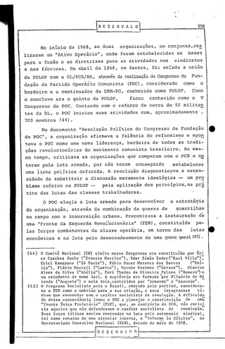 o POC elegia a luta armada para desenvolver a estratégia'
da organização, através da combinação da guerra de guerrilhas
no campo co~ a insurreição urpana. Preconizava a instauração de
uma ,"Frente da Esquerda RevoI6cion.ária" (FER), constituída pe-
las forças combatentes da classe operária, em torno das lutas
econômicas e na luta oelo desencadeamento de uma grevegeral(45).
No documento "Resolução Política do Congresso de Fundação e
do POC", a organização afirmava a falência do reformismo e apo~. .
tava o POC como uma nova liderança, herdeira de todas as tradi-
çoes revolucionárias'do movimento comunista brasileiro. Ao mes-
mo tempo, criticava' as organizaç6es que romperam com o PCB.e 0E
taram pela luta armada, por não terem consegúido 0stabelecer
uma linha política definid~. A resolução diagnostic~va a ne~es-
sidade de substituir a discussão meramente ideológica - um pr~
blema crópico na POLOP pela aplicação dos princípios,na pr~
tica das lutas das classes trabalhadoras.
No inicio de 1968, as duas organizaç6es, em conjunto,rea
li~aram um "Ativo Operirio", onde foram estabelecidas as bases
para a fusão e as diretrizes para as atividades nos sindicatos
e nas fábricas. Em abril de 1968, em Santos, foi selada a união
da POLOP com a DL/PCB/RS, atravésda realizaçãodo Congressoc1e Fun-
dação do Partido Operirio Comunista (POC), considerado como o
herdeiro e o continuador da OID1-PO, conhecida como POLOP. Como
o conclave era o quinto da POLOP, ficou conhecido como o V
Congresso do POC. Contando com o reforço de cerca de 50 militan
tes da DL, o POC iniciou suas atividades com, aproximadamente ,
700 membros (44).
258
...
(45)
(44 ) o Comitê Nacional (CN) eleito nesse Congresso era constituído por ~ri
co Czackes Sachs ("Ernesto Hartins"), Eder Simão Sader("Raul Villa"):
Celci Kamayana ("zé Paulo"), Fábio Oscar Harcnco dos Santos '("Emi-
lio"), Flávio Koutzii ("Laerte"), ~larcos Faerman ("Gerson"), Otavino
Alves da Silva ("Abílio"), Peri Thadcu de Oliveira Falcon ("Romero'~ e
um estudante de nome Jari. A suplência era form.:lda "por Nilmiirio de Ni
randa ("Augusto") e mais dois,conhecidos por "Arm.:lndo" e "Azevedo". -
O Programa Socialista_para o Brasil, adotado pelo partido, considera-
va a FER como o ~mbriao para a sua criaçáoy e seus integrantes ti-
nham que concordar com o caráter socialista da revolução. A dificulda
de dessa concordância levou o POC .:l p~anejar ( constituição de uma
"Frente Onica ProletnriLl" (FUP) , que, ao contriirio dLl Fim, não exclui
ria aqueles que não defendessem o carnter socl:llistLl da revotuc;ão-:-
Suas lutns t5ticas seriam centradas na lutareI:! autono.ml:1 sindicttl,
tnl como constou de um~ circul.:lr intern.:l, o "Informe às Células" do
Secretariado Executivo N.:lcionnl (SEN), d~tado de maio de 19ó8. '
_______________ '[~~.:~-:__I.~::::·,_ll,~
r~E S E i1 V 1 ~ O
---------------, .... --
 