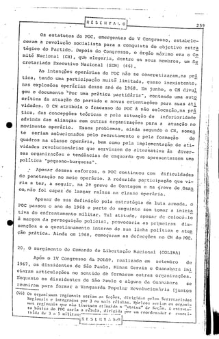 ... _._.•._.__.••.. _------._-~-_.. -~.. _.. -~_..•._._ __.•~-----.
259
Os estatutos do pac, emergentes do V Congresso, estabele-
cerama revolução socialis~a para a conquista do objetivo estr~
tégico do Partido~ Depois do Congresso, o órgáo máximo era o Co. . ,
roitê Nacional (CN), qu'e elegeria, dentre os seus membros, um Se
cretariado Executivo Nacional (SEN) (46),
As intenç~es operárias do pac nao se concretizaram,na pr~
tica, tendo uma participação muit~ limitada, Quase iJlexistente,
I •
nas explosões operárias desse an6 de 19G8. Em junho, o CN divul
gou o documento h
por uma pritica partidária", contendo uma auto
critic~ da atuaçio do partido e novas orielltações para suas ati
vidades. a CN atribuía o fracasso do pac à não colocação,na prá
~ica, das concepções teóricas e pela situação de inferioridade
advinda das alianças com outras organizações para a atuação no
e movimento operário. Esses problemas, ainda segundo o CN, somEm
te seriam solucionados pelo recrutamento e pela formaçào de
quadros na classe operária, bem como pela implementação de ati-
vidades revolucionárias .que serviss~m de alter~ativa ãs diver-
sas organizações e tend6ncias de esquerda que apresentassem um?
política "pequeno-burguesa".
Apesar desses esforços, o POC continuou com dificuldades
de penetração no meio oper~rio. A reduzida pa~ticipação que vi-
ria a ter, a seguir, na 2~ greve de Contagem e na ~reve de.Osas
co, não fo'! capaz de lançar raízes na classe operêÍr.ia.
Apesar de sua definição pela estrjt6gia da luta ar.mada, o
POC passou o ano de 1968 e parte do seguinte sem tomar a inicia
tiva do enfrentamento mil!tar, Tal atitude, apesar de coloc6-10
ã margem da perseguição policial, provocaria aspr~meiras dis~
sençõcs e o questionrimento interno de sua linha politica e atua
ção prática. Ainda em 1968, começaram as defecções no CN do PC:Ç.
20. O surgimento do Comando de Libertaç50 N~cional (COLINA)
. ,
'I
" ,~i 1
Os orcnnismos recionais scri3m ~s S~ç~cs, uiril~idas pelos Secrrt~ri~do~
~cci('n;tis(' intei:r~uas por 3 ou mais c':;lul~s, N"ich:'('~; S('l'i;lnl os orr.:lnis
110$ rcr,i Oll;lis CIl~ não tiv~'sSCTIl ~t inr.i 10 (l "Sl:llu~" U(' SI'I;;"iO. A eSl nllu:
r~ b~isi<:;) do roc ~cri~ .:1 nilula, llirif.il;l I;or U1l1cooru"n;lt!or (' eClllsti-
l'ui,I;, <1l' 3 " ~I milit;lt.-------., .. ,
L~~.~.~_.~__l~~'. :'._IIAI J
Após o IV Congresso da POLOr, realizado em setembro de
1967, os diSSidentes de são Paulo, r'1inasGcruis e Guanabara ini
ciaram articulações no ~entido d~ formarem outras or0anizações.
~nquanto os dissidentes de são Paulo e alguns da Gunnabnra se
rcunü-nm para 'formar a Vunguarcla Popular Hcvolucion.:1riu (j untos
L
 