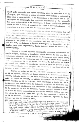 261
.Embori o COLINA tivesse ~onseguido recrutar militantes em. .
·Porto Alegre, Goiãnia,e Br~sília, nunca· deixou de ser uma OPMti
picamcnte mineira, com um núcleo na Guanabara, onde havia recru
tado um grupo de ex-militares que já tinha atacado duas sentin~
1as~ a primeira, em 17 de março, no Museu do Exército, na Praça
da República, a qt)alfoi baleadar:or Antônio Pereira ~:lattpse teve
o seu FAL roubado; e a segunda, em 23 de maio, na Base Aérea do
Galeâo, a qual ficou sem ~ su~ pistola .45..
Dentre as ações do COLINA, em 1968, pode~ ser destacadas: .,'
em 28 de agosto, assalto ao Banco Comércio e'Indústria de Minas
Gerais, ag6ncia Pedro lI, em Belo Horizonte; em 4 de outubro,a~ ij
I
salto ao Banco do Brasil, na ci,dade industrial de Contagem, em ~ !i'
Minas Gerais; em 18 de outubro, dois atentados a bomba em Belo ~ .1
Horizonte, nus rcni.d6nc.i.asdo Dclegnc10'HcgionC:lldo Trélbalhoe dOI '•."1. '1.
1
.,:'1,'1
interventor dos sindicatos dos bancários e dos metalúrgicos, em ,
25 de outubro, no Rio de Janeiro, Pausto Hachado Preire e Muri- .i .:
lo ~into da Silva assassinaram Wenceslau Ramalho Leite, com qua ~
f~~;;..:
~'~
~
sável pela execUçao das açoes armadas, como os assaltos e os se
"
quest:r;os,que visavam a obter recursos financeiros e materialCé
lico para a organizilção. O 'deTerrorismo e Sabotagolllera o en-
carr6gado da preparação dos engenhos explosivos e da execuçao
dos atos terroristas e de sabotagem. O Setor Logístico prcocup~
va-se em dar o apoio ã organização~ como o estabelecimento de
~ :
aparelhos e a distribuição de recursos materiais.
A partir de setembro de 1968, o Setor Estratégico deu ini
cio a uma série de viagens pelo interior do País, a fim de rea-
lizar os levantamentos das regiões mais favoráveis ã instalaç50
de guerrilhas. Após estudar mais de sete Estados, o COLINA ceci
dir-se-ia, em jun~o do ano seguinte, por uma reg1ao de mais de
' .
100 mil Km:l,englobando diversos municípios do Haranhão e de
Goiás, tais como Imperatriz, Porto Franco, Barra do Corda e To-
cantinópo1is .
:tro
tiros de pistola Luger 9mm, quando lhe roubavam o CClloro;e,
em 29 de outubro, assalto ao Banco Ultramarino, agência de Cop~
cabana, no Rio de Janeiro (47)~
(/,7) n~$sC's' :!ss:!ltog, onde for~m rO.lhndos cc>ntcn:~ de mi1han's de cruzc>iros
e morto .Im civil, p:lrticip;1l"i'lm inr.l'1o P<,'zzuti <In Si]v:!, Juar.ez GlIilll.1-
rãe-s de Brito, A(onso Cc>lso L:l1la l.c>itc, Antônio P<"n.il~a ~1.1tto5. J(');jo Ll~
C:J~ Alves, Hllrilo Pinto cl:1 Sil':l, S,''C'rino Vi:m.1 Colou. PC'dl"O I',wl., ;;!',~
tas, lr.alli C:Jnpos, Jorgl' 1~:liml'Hlo t::lhar., Hólurlçin Vit'ir:1 dc' !·.tt .•.."'t. :i~....,.
Sl-l"r, io HCIH'ZeS ~I:tccdo. F:l1s to }l:1t'h;ldo Fl'(! i"t·. I:n•.i11 ~:,·;r.,·~!"nie l"I.;;lt'n r.OI' ••• f'w-
lio 'Antêlnío nittcncourt (~(' 1.'~~i(l:1., :1~~".,~'t;nu,"'·( ))">1."1' .<t'.l,t)nr
. , ,----.'--- - . n
c1' Oll'r:r:1, ·1' t. , •... " '1'1 rOl
1 .. .' . '" .. .' '/___ ..--...~t..•.•,.-.-Jl
 