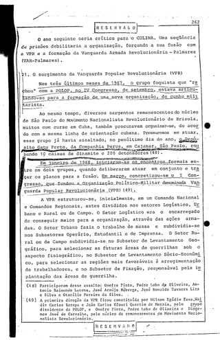 k1. O surgimento da Vanguarda Popular Revolucionária (VPR)
o ano seguinte seria crítico para 'o COLINA. Uma seqüência
ce prisões debilitaria a organização, forçando a sua fusão com
a VPR e a formação da Vanguarda Armada Revolucionária - Palmares
(VAR-Palmares) •
(48) Participaram desse assalto: Onofre Pinto, Pedro Lobo dp Oliveira, An-
tonio Raimundo Lucena, José Araújo Nqbrcga, José Ronaldo Tavares Lira
e Silva e Otacílio Pereira da Silva.
, (49) A primeira direção da VPR ficou constituída por .[ibon E~ídio Fava,.[al
dir Carlos Sarapu e João Carlos Kfouri Quartim de Horai.s. pelo grupo
dis&id~nte da POLOr, e Onofre Pinto,' Pedro Lobo de Oliyeira e Di6~c-
ncs Jos~ de Caivalho, pelo núcleo de remanescentes do Movimento Nacio-
nnlistn Revolucion~rio. I
f'r< F. S_: -I.l--V,-.~~-'.~l_.~ ,/
1 - •• - ._-"
--_._--------~::=.::.~.:_~.::::.~--=-.::::--=--.._-'-_._-~-----
262
o grupo foquista que lira
setembro, estava articu~
----------
uma_I1ºy'~__organização, de cunho mili
.r~E· S E ~ V ~ ~ iJ
a formação de
Nos três últimos meses de 1967,
--com a POLOP no I ~ongresso, de
/'
/ ..-
Ao mesmo tempo, diversos sargentos remanescentes do núcleo
de são Paulo do MovimentoNacionalista Revolucionário de Brizola,
muitos com curso em Cuba, também'procuravam organizar-se,de acoE tt
do com a mesma linh.:;tde orientação cubana. Pressurosos em atuar"
esse grupo já havia' assaltado, no penúltimo dia do ano, ~;
sito Gato Preto, da Companhia Perus, em Cajamar, são Pau16, rou
p. -- ...•.~nn,""'"'~~,;l;<,"'l~u,ç.f ••• ~•.~.~ft,i~::.)':'~~~~~.t:.:
bando 19 caixas de dinamite e 200 detonaaores (48).
.Ilh.- -, ,....DK1 .•••••..A~~i~~~,~~wJ.~~'x:A.g$'~~~~.,.
E~ .tane'ir.Qde 1~--IJni.ciMam-se os .eJlC'..otl±.ros-Íormaisen..:.
os dois grupos, quando deliberaram atuar em conjunto' e tra,
çar os planos para a fusão'",~.a~ co.ncretizou-se o I Con-=-
.~~1le.-f-U1'-1dolLél-Qr9.ani.z--'tç.ã.o__P.O_lí.tj._Ç.9_-:-.l1J.l}~~r:.__.c1~!1~ad~ Va!!,
guarda popular Revolu.~ionária.(VPR) (49). .-- -..------- .._-~..-. -.-- ---..--- .-' . .. .- -. --, .---..
A VPR estruturou-se, inicialmente, em um Comando Nacional
e Comandos Regionais, estes divididos nos setores Logístico, UE
bano e Rural ou de Campo. O Setor' Logístico era o encarregado
de conseguir meios para a organização, atrav~s das açoes arma-
das'.O Setor Urbano fazia o trabalho de massa .e subdividia-se e
nos Subsetores Operário, Estudantil e de Imprensa. O Setor Ru-
ralou de Campo subdividia-sei no Subsetor de Levantamento Geo-
gráfiCO, para selecionar as fhturas áreas de guerrilhas sob o
aspecto fisiográfico, no Subsetor de Levantamento Sócio-Econômi
co, para selecionar as regiões mais favoráveis à arregimentação
de trabalhadores, e no Subsetor de Fixação, responsável pela im
plantação das áreas de guerrilha.
 
