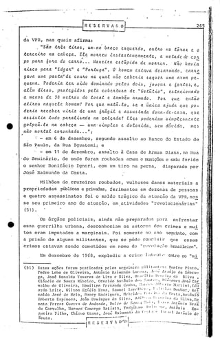 -~-----~--'.~.-..- -., .'
••• oA __ ••. _ •••• " ••
265
Os 6rgãos policiais~ ainda nao preparados p~ra enfrentar
essa guerrilha urbana, desconheciam os al1to)"(~"(]O~; cr.imes e mui
tos eram imputados a marginais. Foi somente no (1))0 seguinte, com
a prisão de alguns militantes, que se pôde concluir que esses
crilnes cstavuln sendo cometidos em nome dil "l'(''I).1UI::IO brasileira".
Milhões de cruzeiros roubados, vultosos danos materiais a
propriedades públicas e privadas, ferimentos em dezenas de pessoas.
e quatro as~~ssinat6s foi o saldo trágico da atuaç50 da VPR,nes
se seu primeiro ano de atuação, em atividac1C?s "revolucionárias"
(51).
da VPR, nas quais afirma:
, "sã.o .tlLê-6 .t.tILO.&, Ulll· no' bltClCO e-6que.Jl.do, ou...tItO no .tÓ,'l.ClX e o
.teJtc.e.tJto na c.Clbeca. El~ moltlteu úl.6.tal1.tanc.Cllllen.te, a /Ile..tadc dC'
•• . C.O)t
po palta. 60lta do c.altlto ••• ,{a.l1e.iJra eó.túp.i.da de. mOJr.'te.I(.. Nã.(1 ftav.ia
Jt.t,&c.o pa.ll.a "Ed,ga.ll." e "Poll..tuga". O hOIlle.m e.ó.tl1va dC!..~a"/Ilado, c.all.ltc,
ga.va uma pa.ó.ta'" de C.OtlIl.O na. qual não c.abc./l.i..aó equ elL umCl Cl,'UlIa pe-
qu.ena. Pode.ll..ia .tC!.1l..&:.tclo dom.inaclo pelo.~ do.ió, jOVCIl.6 e. óo.'tte·~, e,
além d.i!.>.&o, ]Jll.Oteg.ido!.> pe.e.a c.obell..tuILa de "Ge.tíi..e..io", C!.• !>.ta.c..icnado
a meno.& de 30 lIIe.tll.o!.> do loc.a.l c. .também aJLl1lo.do. POIl. C{tlc. e.ntã.o
a:t.iIl.Ou. na.que.le /tomem? POIl. que matá-lo, ·~e a. íi.n.ic.a ajuda que. po-
dell..ia Il.ec.ebell. v.ill..ia. de uma Óll.ãg.il e a~óu6.tada dona-de.-c.a~a, que
a-!>.&.i!.>.t.ia .tudo pa.ll.a.lL~a.da na. c.a..tca..do.? E.te.!.> pode.Il.-<.alll ó.tl1lple.ón;'..Jl.te
golpeá-lo na. c.abe.ca - ·uma'ó.imp.teó e. do.tolt.ida, Je.m dúv.tda., ma~
neto mOIl..tal c.oll.onltada. •.• "j
: - em 6 de dezembro, segundo assalto ao Banco do Estado de
são Paulo, da Rua Iguatemi; e,
'. - em 11 de dezembro, assalto a Casa de Armas Diana, na Rua
.do Seminário, de onde foram roubadas anna$ e mwüçõcs c saiu ferido
I,
:1
I'
f
JIII,
;~
II
ill
I'
t
/.'
"I
i 
1
I :
. .~
. 'i
I
'! .~
disparado por
Em de:zembro de 1968, explodi.u u Cl" ü;e Ld ';1 t ' entre os "mi
Essns ações foram pro1ticndo1s pclos scg1intC'~: l::il it:lllt."::: ~Io[rc Pinto,
rcdro Lobo de Oliveira Antônio Rnil1lunoo LUC,'1I.1, ,l.'·;" lr:llljo de ~óbl:e-
gn José Ronaldo 'l'nvélr;'s de Lira C' Silv", ol:ll·il i••!"'r,'ir:, d" Silv<I,
'!. , 'I " O l' I A t - 'o cp" .; IlIl ,,'; Ilil~"'~IH'" J • CC1nudlo de Souza Rl)ClrO, svn 10 111.011 .• ,. • ' •.• , Cl5l! •.:1r
vnlho de Oliveir.a, lI.:111iltClnF('cn"llHlo Cunh:l. :Lil.·.·~, .I,',"·l'tu ~l:trtini,Edü
ln:do Leitc, ~il~on Er,í.t1io F<1va, Salllllc] ];1'1'111,'1:', 1," ,1';1.1:; f)u.:hot',· ReI
n.:11do .Tosé de ~Iclo, n.,r.cy ROllr.igll(,S, ~ll'lcid,'~: 1'.,)11.:,.' ''',I (-"::t:1,Âlllônio
- " .I (' • ]  1 I 1' , 'I I. ' , ,'I I I ' l" 1
Roberto f.spinoso1, Jono D01llngos u.:1 .-1 ':1, I' ,,'.' :.' . <'I_"l vn,Rc
no1t<l Ferraz GUCl'r.l de Ântlrndl~, Dll]Ll' (h' S(lll;'.,l , •.11 .I~ .,," II ·I~()llí() Ilrnz
• ''I.' "1 iI 11I 1 I 1 1 I '1 I' 111 t)' ,
de Cnrv,11ho, llcrlllL'I>' (.alll.11"go B<1tlgt:l, 10 .• ~ • 'I 110 10-
r,Icir:1 Filho, Chi;~llo OZ:lV:l, José' Rail11l1lldl1 .1: 1'.. :..1,1 I' 1:,··1'1 tlllôniodc
Sou?n. r---·--·..--",.
iH. E~'; t: n V t.. I.V)O---' ....------..--------
(51)
o senhor Bonifácio Ignori, com um tiro na perna,
J~sé Raimundo da Costa.
 