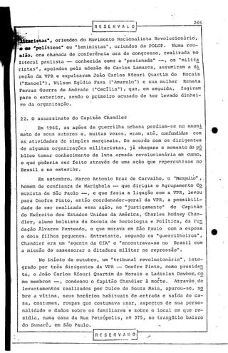 para o exterior, sendo o.primeiro
ro da organização.
IR E S E H V J ~·1 ·__2_(j..,(j
I1~~$•• oriundo5 do Movimento Nacionalista Revolucion~rio,
I
_ "'políticos.ou "leninistas", oriundos da POLOP. Numa re~-
nlio, ora chamaua de conferência ora de congresso, realizada no
litoral paulista - conhecida como a "praianada" -, os "milit~
ristas", apoiados pela adesão de Carlos Lamarca, assumiram a di
reção da VPR e expulsaram João Carlos Kfouri Quartim de Morais
("t-1anoel"),Wilson Egídio Fava ("Amarelo") e sua mulher Renata
Ferraz Guerra de Andrade ("Cecilia"), que, em seguida, fugiram
acusado de ter levado dinhei-
22. O assassinato do Capitão Chandler
Em 196e, as ações de guerrilha urbana perdiam-se no anoni
mato de seus autores e, muitas vezes, eram, até, confundidas com
as.atividades de simples marginais. De acordo com os dirigentes
'de algumas organizações militaristas, já chegara o momento do pú
blico tomar conhecimento da luta .armada·revol~cionária em curso,
o que poderia ser feito através de uma ação que repercutisse no
Brasil e no exterior.
Em setembro, Marco Antonio. Braz de Carvalho, o "Marqui.t:.o",.
homem de confiança de Marighela -- que dirigia o Agrupamento C~
munista de são Paulo -, e que fazia a ligação com a VPR, levou
para Onofre Pinto, então coordenador-geral da VPR, a possibili-
dade de ser realizada. essa ação, no "justiçamento" do Capitão. .
do Exército dos Estados Unidos da América, Charles Rodney Chan-
dler! aluno bolsista da Escola de Sociologia e Política, da Fu~
dação Âlvares Penteado, e que morava em são P~ulo com a esposa
.e dois filhos pequenos. Entretanto, segundo'os "guerrilh~iros",
Chandler era um "agente da CIA" e "encontrava-se no Brasil com
a 'missão de assessorar a ditadura militar na repressão".
No inicio de outubro, um "tribunal revolucionário", inte-
grado por três dirigentes da VPR Onofre Pinto, como preside~
te, e João Carlos Kfouri Quar~im de Morais e Ladislas Dowbor,c~
"mo membros --, condenou o Capitão Chandler a morte. Através de
levantamentos realizados por D~lce de Souza Maia, apurou-se, so
bre a vitima, seus horários ha~ituais de ~ntrada e saida de ca-
sa, costumes, roupas que costumava u~ar, aspe~tos de sua perso-
nalidade e dados sobre os familiares e 'sobre o local em que re-
sidia, numa casa da Rua Petrópolis, n9 375, no trun~Uilobairro
do Sumuré, em são Paulo. f.
In f. S E n V_~~l~
·e
0'
 