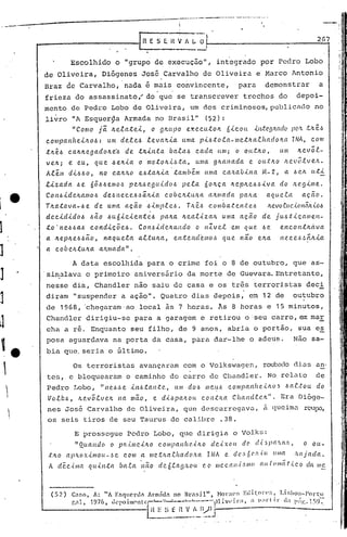 " . .:.-.-.
]
]
]
J
1
J
J
~j
U
'.,


!
2G7
Escolhido o "grupo de execução", integrado por Pedro Lobo
de Oliveira, Diógenes José Carvalho de Oliveira e Marco Antonio
Braz de Carvalho, 'nada é mais convincente, para demonstrar a
frieza do assassinato( do que se transcrever trechos do depoi-
mento de Pedro Lobo de Oliveira, um ,dos criminosos,public~do no
livro liA EsquerSla Armada no Brasil" (52):
"Como jã. lte.ta.te..1.., o gltupo e.~ecutolt Ó.t.COLL .t.1l-te,g:wdo )Jc',-'t .tlté-!:!
C.Olllpa.ltlte...t.ItO.6: um de..te...6 le.va,'t.t.a. Unia. p.t..6:tof.a.-llletlwf.hadoItCl INA, COI1I
.tltê.6 ca.ltlte..ga.dolte:ó de. tlt.t.ltta. ba.f.a..6 cada. Uni; o o Lt.tItO , Ulll Ite..võ.e.-
ve.ltj e: eu, QUe.. óelt.t.a. o motolt.ü.ta., 1lI11a. glta.na.da e ou.t:ItO ILev(,.C.ve.lt.
Alem d.t..6óo, no C.a.1t11..Oe..6:tcllda.· ta.mbenl unta cctJtaú.t.lta M- 2, a .6c.1t u.t.t.
l1..za.da. óe. 6ô.6.6eIll0.6 pe.It.6<?.gLl..t.do.6 peta. ÓOltça. ltep/te.6.6.t.va. do /l.{'.g1..IIIe...
COI1.6.t.delta.lllo.6 de.6l1e·ce ..6-!:lã.It1..a. COÚCItÚULa. a:l.I11a.da. pa./ta. a.QLLC.ta. a.ção.
T/ta. ta v a.- .6e d e uma. a.ç ã.o ó1..mp.f. C.6. T/t é.6 Co 111ba.t. e 11.t: e..6 Itevo tu c..tO I'IÓ}L<-0.6
dec..t.d.t.doó .6ã.o óU61..C.t.e..I1.té.6 pa.lta. Itea..e.lza./L Ullla. ação de jUl.J:t:.tÇCLIlle.H-
1:.0' ne.6.6a.ó co nd1..çõe..ó • COI1..61..delta.ndo o nZvef.elll Que . .6e e.nc.ol1.tItCtva.
a. /teplte.6óão, na.Que.e.a. a..t.tUIta., en.tencCemo.6 qLLe. não elta. ne.cC?.6.6él/t1..a.
a. coúelt.tulta. a.ltma.da.".
A data escolhida para o crime foi o 8 de outubro, que as-
'sinalava o primeiro anivers5rio da morte de Guevara.Entretanto,
nesse dia, Chandler não saiu de casa e os tr~s terroristas deci
diram li suspender a ação". Quatro dias depois, em 12 de outubro
de 1968, 'chegaram'ao local às 7 horas. Às 8 horas e 15 minutos,
Chanc1ler dirigiu-se para a garagem e retirou o·seu carro, em ma!
cha a ri. Enquanto seu filho, de 9 anos, abria o portio, sua e~
posa aguardava na porta da casa, para dar-lhe o adeus. Não sa-
bia que. seria o Gltimo.
Os terroristas avançélram com o Volksvaçren,roub<Jclodi.as ano
tes, e bloquearam o caminho do carro de Chandler. No relato de
Pedro Lobo, "ne.6_!Je 1..It.6.ta.n.tc?, UIJI dO.6 IIleLf.6 companf1c ...i.1L05 .6a.f..tou do
Vo.tI~.6, ILe..võlvC?1L na. mã.o, e d-i..6pa.ll.ou. c.on;t!ta C {w.ncl.C.c.lL" . Era Dióge-
nes José Carvalho de Oliveira, que descarregava, ii clueimu.rol.lp.:l,
os seis tiros de seu Taurus de calibre .38.
E prossegue Pedro Lobo, que dirigia o Volks:
"Quanúo o pld./llellto COlllpa.n(l<!.-iIl.O ele,{.x.(lu d(' cf.( 5].1((.'L((.'C, o ou-
;(:Jw ((PILOX.{,llloU-.6e com a. mc.t!LCl.,C.ltadO.l(a lNA e clt'·~6(,/liu (lllla lwjada.
A de.C.{IIICl qu.tll.ta úa..ta. Ilao dc6f.ag:LOu ('.0 /IICC((Il.(.'1l10 ((U.t(lII/Cc.t.{CO ela /IIe
I,
I
I
I
:1
i
I
,i
I
!!
Ij
11
ii

i
1
,':
i,
I
 
